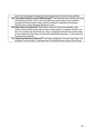 power such as strategic management of perceptions and the use of moral authority.
108. Unconditional Basic Income (UBI) Manager501 Administering funds sufficient for living
    a life without paid work. Such a role would likely be a government or local authority
    employee and would draw on deep customer profiling to understand the absolute
    minimum each unique individual needed to survive.
109. Black Swan Life Advisory502 Black Swan events are those low-probability, high-
    impact, hard-to-predict events that can have a major positive or negative impact on our
    lives. The advisory role would help you map out categories of black swan events based
    on their impacts and then help you determine appropriate responses – on the basis that
    forewarned is forearmed.
110. Authorised Narcotics Salesman503: As drugs as legalised, and more ‗legal highs‘‘ are
    available over the counter, a regulated class of authorised sales people could emerge.




                                                                                       130
 