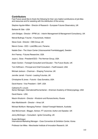 Contributors
Fast Future would like to thank the following for their very helpful contributions of job titles
and resources and for assisting with the distribution of the survey:

Stephen Aguilar-Millan - Director of Research - European Futures Observatory, UK

Barbara M. Bok - USA

John Bridges - Director - IPPM Ltd. - Interim Management & Management Consultancy, UK

Marcel Bullinga- Futurist – Futurecheck, Holland

Steve Cook - Director - CBS Group, UK

Marvin Corea - CEO - LotsOfBiz.com, Panama

Natalie Dian - The Vision Center (Visionscentret Framtidsbygget), Sweden

Ann Feeney - Futures Researcher, USA

Joyce L. Gioia - President/CEO - The Herman Group, USA

Adam Gordon - Foresight Consultant and Educator - The Future Studio, UK

Tom Hoffmann - Principal and Chief Consultant – FastForeward, USA

Michael Jackson - Chairman – Shaping Tomorrow, UK

Jennifer Jarratt - Futurist - Leading Futurists, UK

Christopher B Jones - Futurist - Gaia Somatics, USA

David Keene - Vice President – SAP, USA

Catherine R. Lincoln
Senior Manager, International/Humanitarian - American Academy of Otolaryngology, USA

David Keene - USA

Maxim Khodonin - Director - Khodonin and Romanchenko, Russia

Alan MacKelworth - Director – Amac UK

Michael McAllum- Managing Partner - Global Foresight Network, Australia

Ade McCormack - Blogger, Advisor, FT columnist, Author and Speaker, UK

Jenny McGregor – Consultant - Ignite Consulting, UK

Susan McGregor
International Marketing Manager - Coex Convention & Exhibition Center, Korea

Professor Ian Miles - Manchester Institute of Innovation Research, UK

                                                                                                   132
 