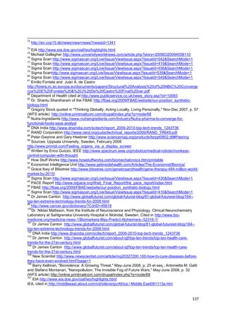 73
     http://en.cop15.dk/news/view+news?newsid=1341
74
   EIA http://www.eia.doe.gov/oiaf/ieo/highlights.html
75
   Michael Gallagher http://www.universityworldnews.com/article.php?story=20090320094558110
76
   Sigma Scan http://www.sigmascan.org/Live/Issue/ViewIssue.aspx?IssueId=542&SearchMode=1
77
   Sigma Scan http://www.sigmascan.org/Live/Issue/ViewIssue.aspx?IssueId=419&SearchMode=1
78
   Sigma Scan http://www.sigmascan.org/Live/Issue/ViewIssue.aspx?IssueId=456&SearchMode=1
79
   Sigma Scanhttp://www.sigmascan.org/Live/Issue/ViewIssue.aspx?IssueId=539&SearchMode=1
80
   Sigma Scan http://www.sigmascan.org/Live/Issue/ViewIssue.aspx?IssueId=549&SearchMode=1
81
   Emilio Fontela and Juan A. de Castro
http://forera.jrc.ec.europa.eu/documents/papers/Structural%20Analysis%20of%20NBIC%20Converge
nce%20E%20Fontela%20&%20J%20De%20Castro%20Final%20ver.pdf
82
   Department of Health cited at http://www.publicservice.co.uk/news_story.asp?id=10093
83
   Dr. Shantu Shantharam of the FBAE http://fbae.org/2009/FBAE/website/our-position_synthetic-
biology.html
84
   Gregory Stock quoted in "Thinking Globally, Acting Locally, Living Personally," Nov-Dec 2007, p. 57
(WFS article) http://online.printmailcom.com/drupal/index.php?q=node/68
85
   Nutra-Ingredients http://www.nutraingredients.com/Industry/Nutra-pharma-to-converge-for-
functional-foods-says-analyst
86
   DNA India http://www.dnaindia.com/scitech/report_2009-2010-top-tech-trends_1243736
87
   RAND Corporation http://www.rand.org/pubs/technical_reports/2009/RAND_TR649.pdf
88
   Peter Gwynne and Gary Heebner http://www.sciencemag.org/products/lsrppt0802.dtl#Peering
89
   Sources: Uppsala University, Sweden, February 2008
http://www.primidi.com/Feeling_organs_via_a_display_screen
90
   Written by Erico Guizzo, IEEE http://www.spectrum.ieee.org/robotics/medical-robots/monkeys-
control-computer-with-thought
91
   How Stuff Works http://www.howstuffworks.com/biomechatronics.htm/printable
92
   Economist Intelligence Unit http://www.getinsidehealth.com/Articles/The-Economist/Bionics/
93
   Grace Ibay of Blisstree http://www.blisstree.com/geneticsandhealth/gene-therapy-484-million-world-
market-by-2015/
94
   Sigma Scan http://www.sigmascan.org/Live/Issue/ViewIssue.aspx?IssueId=430&SearchMode=1
95
   PACE Report http://www.istpace.org/Web_Final_Report/the_pace_report/index.html
96
   FBAE http://fbae.org/2009/FBAE/website/our-position_synthetic-biology.html
97
   Sigma Scan http://www.sigmascan.org/Live/Issue/ViewIssue.aspx?IssueId=410&SearchMode=1
98
   Dr James Canton http://www.globalfuturist.com/global-futurist-blog/81-global-futureist-blog/164--
top-ten-extreme-technology-trends-for-2008.html
99
   http://www.cancer.gov/dictionary/?CdrID=45618
100
   Dr. Niklas Mattsson, from the Institute of Neuroscience and Physiology, Clinical Neurochemistry
Laboratory at Sahlgrenska University Hospital in Molndal, Sweden. Cited in http://www.bio-
medicine.org/medicine-news-1/Biomarkers-May-Predict-Alzheimers--52316-1/
101
    Dr James Canton http://www.globalfuturist.com/global-futurist-blog/81-global-futureist-blog/164--
top-ten-extreme-technology-trends-for-2008.html
102
    DNA India http://www.dnaindia.com/scitech/report_2009-2010-top-tech-trends_1243736
103
    Dr James Canton http://www.globalfuturist.com/about-igf/top-ten-trends/top-ten-health-care-
trends-for-the-21st-century.html
104
    Dr James Canton http://www.globalfuturist.com/about-igf/top-ten-trends/top-ten-health-care-
trends-for-the-21st-century.html
105
    New Scientist http://www.newscientist.com/article/mg20327200.100-how-to-cure-diseases-before-
they-have-even-evolved.html?page=1
106
    Barry Kellman, "Bioviolence: A Growing Threat," May-June 2008, p. 25 et seq.; Antonietta M. Gatti
and Stefano Montanari, "Nanopollution: The Invisible Fog of Future Wars," May-June 2008, p. 32
(WFS article) http://online.printmailcom.com/drupal/index.php?q=node/68
107
    EIA http://www.eia.doe.gov/oiaf/ieo/highlights.html
IEA, cited in http://middleeast.about.com/od/oilenergy/Africa / Middle East081113a.htm



                                                                                                  137
 
