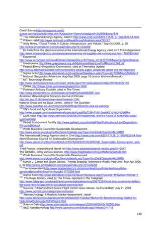 Credit Suisse http://emagazine.credit-
suisse.com/app/article/index.cfm?fuseaction=OpenArticle&aoid=252999&lang=EN
108
    The International Energy Agency, cited in http://news.cnet.com/8301-11128_3-10094825-54.html
109
    William Halal http://www.techcast.org/BreakthroughAnalysis.aspx?ID=27
110
    Andy Hines, "Global Trends in Culture, Infrastructure, and Values," Sep-Oct 2008, p. 20
http://online.printmailcom.com/drupal/index.php?q=node/68
111
    Dr Fatih Birol, the chief economist at the International Energy Agency, cited by T The Independent
http://www.independent.co.uk/news/science/warning-oil-supplies-are-running-out-fast-1766585.html
112
    Economist
http://www.economist.com/world/britain/displayStory.cfm?story_id=14177328&source=hptextfeature
113
    Greenpeace http://www.greenpeace.org.uk/MultimediaFiles/Live/FullReport/7148.pdf
114
    Federal Energy Regulatory Commission, cited at Telematics Update
http://social.telematicsupdate.com/content/ferc-adopts-policy-accelerate-smart-grid-development
115
    Sigma Scan http://www.sigmascan.org/Live/Issue/ViewIssue.aspx?IssueId=538&SearchMode=1
116
    National Geographic Adventure, Aug-Sep 2009, page 18 (author Andrea Minarcek)
117
    MIT Technology Review
http://www.technologyreview.com/read_article.aspx?ch=specialsections&sc=tr10&id=22116
118
    ZDNet http://blogs.zdnet.com/emergingtech/?p=1648
119
    Professor Anthony Costello, cited in The Times
http://www.timesonline.co.uk/tol/news/uk/health/article6283681.ece
American Meteorological Society‘s Journal of Climate
http://en.cop15.dk/news/view+news?newsid=1341
National Snow and Ice Data Centre , cited in The Guardian
http://www.guardian.co.uk/environment/2009/apr/06/arctic-sea-ice-warning
120
    UN's Food and Agriculture Organisation
http://www.google.com/hostednews/afp/article/ALeqM5gTDl6xThSI-2wq9K21oVbUNOyRMw
121
    CSR News http://csr-news.net/main/2008/08/04/megatrends-and-the-future-of-corporate-social-
responsibility/
122
    Global Environment Facility http://www.gefweb.org/uploadedFiles/Publications/LandDegradtion-
FS-June2009.pdf
123
    World Business Council for Sustainable Development
http://www.wbcsd.org/plugins/DocSearch/details.asp?type=DocDet&ObjectId=MzI5MDI
The International Energy Agency cited in Cnet http://news.cnet.com/8301-11128_3-10094825-54.html
World Business Council for Sustainable Development
http://www.wbcsd.org/DocRoot/I9Xwhv7X5V8cDIHbHC3G/WBCSD_Sustainable_Consumption_web.
pdf
 Fred Pearce, on peopleand planet.net http://www.peopleandplanet.net/doc.php?id=3547
The Globalist, citing various sources http://www.theglobalist.com/justthefacts/sample.htm
124
    World Business Council for Sustainable Development
http://www.wbcsd.org/plugins/DocSearch/details.asp?type=DocDet&ObjectId=MzI5MDI
125
    Marvin J. Cetron and Owen Davies, "Trends Shaping Tomorrow‘s World, Part One," Mar-Apr 2008,
p. 52 http://online.printmailcom.com/drupal/index.php?q=node/68
126
    The Independent http://www.independent.co.uk/opinion/leading-articles/leading-article-
geneticallymodified-food-for-thought-1770288.html
127
    Sigma Scan http://www.sigmascan.org/Live/Issue/ViewIssue.aspx?IssueId=457&SearchMode=1
128
     The Royal Society, cited by The Times, reported in The Telegraph
http://www.telegraph.co.uk/earth/environment/globalwarming/5987229/Cloud-ship-scheme-to-deflect-
the-suns-rays-is-favourite-to-cut-global-warming.html
129
    Sources: NASA/Goddard Space Flight Center news release, via EurekAlert!, July 21, 2005
http://www.primidi.com/category/environment
130
    ‗Nanotechnology: A Realistic Market Assessment‘, report
http://www.electronics.ca/presscenter/articles/825/1/Global-Market-for-Nanotechnology-Slated-for-
High-Growth-through-2013/Page1.html
131
    Science Daily http://www.sciencedaily.com/releases/2008/04/080424102505.htm
132
    AtoZ Nanotechnology http://www.azonano.com/Details.asp?ArticleID=1718

                                                                                                  138
 