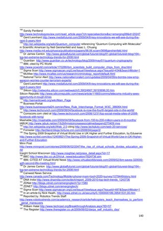 168
    Sandy Pentland
http://www.technologyreview.com/read_article.aspx?ch=specialsections&sc=emerging08&id=20247
169
    Gerd Leonhard http://www.mediafuturist.com/2009/04/8-key-innovations-we-will-see-during-the-
next-5-years.html
170
    http://en.wikipedia.org/wiki/Quantum_computer referencing ―Quantum Computing with Molecules"
in Scientific American by Neil Gershenfeld and Isaac L. Chuang
http://www.media.mit.edu/physics/publications/papers/98.06.sciam/0698gershenfeld.html
171
    Dr James Canton http://www.globalfuturist.com/global-futurist-blog/81-global-futureist-blog/164--
top-ten-extreme-technology-trends-for-2008.html
172
    Guardian http://www.guardian.co.uk/technology/blog/2009/may/01/quantum-cryptography
173
    IBM, cited by PC World
http://www.pcworld.com/article/170288/ibm_scientists_build_computer_chips_from_dna.html
174
    Sigma Scan http://www.sigmascan.org/Live/Issue/ViewIssue.aspx?IssueId=434&SearchMode=1
175
    McAfee http://www.mcafee.com/us/research/criminology_report/default.html
176
    National Terror Alert http://www.nationalterroralert.com/updates/2009/04/09/e-bombs-new-emp-
weapon-worries-counter-terrorism-experts/
177
    Gerd Leonhard http://www.mediafuturist.com/2009/04/8-key-innovations-we-will-see-during-the-
next-5-years.html
178
    Silicon http://networks.silicon.com/webwatch/0,39024667,39193696,00.htm
Silicon Republic http://www.siliconrepublic.com/news/article/11665/comms/telecoms-industry-sees-
opportunity-in-tough-times
179
    http://semanticweb.org/wiki/Main_Page
180
    Business Portal
http://www.businessportal24.com/en/New_Rule_Interchange_Format_W3C_386064.html
181
    http://www.techcrunch.com/2009/08/04/facebook-is-now-the-fourth-largest-site-in-the-world/
182
    Comscore.com cited at http://www.techcrunch.com/2008/12/31/top-social-media-sites-of-2008-
facebook-still-rising/
Mashable http://mashable.com/2009/04/08/facebook-from-100-to-200-million-users-in-8-months/
IABUK http://www.iabuk.net/en/1/b2bfirmstoincreasesocialmediaspend270409.mxs
183
    http://en.wikipedia.org/wiki/Web_2.0 citing http://www.techpluto.com/web-20-services/
184
    Forrester http://techland.blogs.fortune.cnn.com/2008/04/page/2/
185
    The Spring 2009 Snapshot of Virtual World Use in UK Higher and Further Education, by Eduserve
http://www.scribd.com/doc/12459921/The-Spring-2009-Snapshot-of-Virtual-World-Use-in-UK-Higher-
and-Further-Education
Minn Post
http://www.minnpost.com/stories/2008/06/02/2047/the_rise_of_virtual_schools_divides_education_wo
rld
Insight School Wisconsin http://www.insightwi.net/press_detail.aspx?id=17
186
    BBC http://news.bbc.co.uk/2/hi/uk_news/education/7824736.stm
187
    IBM, CITED AT Virtual World News http://www.virtualworldsnews.com/2009/02/ibm-saves-320000-
with-second-life-meeting.html
188
    Dr James Canton http://www.globalfuturist.com/global-futurist-blog/81-global-futureist-blog/164--
top-ten-extreme-technology-trends-for-2008.html
189
    Canwest News Service
http://www.canada.com/Technology/Mobile+phone+main+tool+2020+survey/1078449/story.html
190
    DNA India http://www.dnaindia.com/scitech/report_2009-2010-top-tech-trends_1243736
191
    ZDNet http://blogs.zdnet.com/emergingtech/?p=1580
192
    ZDNET http://blogs.zdnet.com/emergingtech/
193
    Sigma Scan http://www.sigmascan.org/Live/Issue/ViewIssue.aspx?IssueId=487&SearchMode=1
194
    In an article by Nick Heath, http://news.zdnet.co.uk/security/0,1000000189,39541531,00.htm
195
    Reported by Robotics Trends Staff
http://www.roboticstrends.com/academics_research/article/helicopters_teach_themselves_to_perform
_aerial_maneuvers
196
    William Halal http://www.techcast.org/BreakthroughAnalysis.aspx?ID=57
197
    The Register http://www.theregister.co.uk/2009/06/02/darpa_self_industry_day/

                                                                                                 140
 