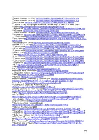 198
    William Halal and Ann Wang http://www.techcast.org/BreakthroughAnalysis.aspx?ID=38
199
    William Halal and Ann Wang http://www.techcast.org/BreakthroughAnalysis.aspx?ID=38
200
    Science Daily http://www.sciencedaily.com/releases/2009/08/090807091200.htm
201
    Thomas J. Frey, "Disrupting the Automobile‘s Future," Sep-Oct 2008, p. 39 et seq. (WFS
Magazine) http://online.printmailcom.com/drupal/index.php?q=node/68
202
    Hybrid Cars http://www.hybridcars.com/news/plug-hybrid-fever-spreads-despite-cost-25906.html
203
    Paul Scott http://wwwatts.net/sources/r/revenge-electric-car/
204
    William Halal and Ken Harris http://www.techcast.org/BreakthroughAnalysis.aspx?ID=82
205
    Sigma Scan http://www.sigmascan.org/Live/Issue/ViewIssue.aspx?IssueId=484&SearchMode=1
206
    Julian E Barnes http://archives.chicagotribune.com/2009/mar/13/nation/chi-spy-blimp_frimar13
207
    Dick Pelletier http://memebox.com/futureblogger/show/586-cars-drive-themselves-trains-go-4-000-
mph-in-future
208
    Reaction Engines Limited http://www.reactionengines.co.uk/lapcat_veh.html
209
    KVOA, Tucson News http://www.kvoa.com/Global/story.asp?S=4860789&nav=menu216_2
210
    James Canton www.globalfuturist.com/...trends/top-ten-space-trends-for-the-21st-century.html
211
    Buzz Aldrin http://www.space.com/news/090717-apollo11-40th-buzz-aldrin.html
212
    James Canton www.globalfuturist.com/...trends/top-ten-space-trends-for-the-21st-century.html
213
    William Halal http://techcast.org/Commentary.aspx?ID=172
214
    CNN http://www.cnn.com/2007/TECH/08/14/space.hotel.reut/index.html
215
    James Canton www.globalfuturist.com/...trends/top-ten-space-trends-for-the-21st-century.html
216
    James Canton www.globalfuturist.com/...trends/top-ten-space-trends-for-the-21st-century.html
217
    James Canton www.globalfuturist.com/...trends/top-ten-space-trends-for-the-21st-century.html
218
    Sigma Scan http://www.sigmascan.org/Live/Issue/ViewIssue.aspx?IssueId=460&SearchMode=1
219
    U.N http://www.un.org/apps/news/story.asp?NewsID=30159&Cr=family+planning&Cr1=
220
    UN http://esa.un.org/unpp/p2k0data.asp
221
    U.N http://www.un.org/News/Press/docs/2009/pop970.doc.htm
The Wisdom Years Documentary http://wisdom.unu.edu/en/ageing-societies/
U.N Population Statistics http://www.un.org/esa/population/publications/WPA2007/ES-English.pdf
222
    BBC http://news.bbc.co.uk/2/hi/uk_news/4003063.stm
223
    Eurostat http://euobserver.com/9/26799
The Pew Research Center, cited by MigrationExpert http://www.migrationexpert.com/us/Visa/us-
immigration-news/2008/Dec/1/150/1_in_7_people_in_US_born_overseas_by_2020
Barrow Cadbury http://www.bctrust.org.uk/news/detail.php?nid=23
224
    AARP Survey Cited in the Wall Street Journal
http://online.wsj.com/article/SB122333045141409159.html
Center for Economic and Policy Research http://www.cepr.net/index.php/publications/reports/the-
wealth-of-the-baby-boom-cohorts-after-the-collapse-of-the-housing-bubble
225
    MCN http://www.mcn.com.au/New/NewsArticle.aspx?IdDataSource=216
226
   Randstad USA, cited at
http://www.computerworld.com/action/article.do?command=viewArticleBasic&articleId=336575
Harris Interactive http://www.harrisinteractive.com/news/allnewsbydate.asp?NewsID=1328
European Commission http://euobserver.com/9/28033
227
    Source: Accenture – accessed through
http://steverubel.typepad.com/.a/6a00d8341c5e1c53ef01156f3bb651970b-pi
228
   Edelman Trust Barometer 2009
http://www.edelman.com/trust/2009/docs/Trust_Barometer_Executive_Summary_FINAL.pdf
229
    Sigma Scan http://www.sigmascan.org/Live/Issue/ViewIssue.aspx?IssueId=496&SearchMode=1
230
    Sigma Scan http://www.sigmascan.org/Live/Issue/ViewIssue.aspx?IssueId=407&SearchMode=1
231
    Delta Scan - retrieved from http://humanitieslab.stanford.edu/2/184
232
    The Harvard Crimson http://www.thecrimson.com/article.aspx?ref=527447
IMF http://www.imf.org/external/np/speeches/2009/042309.htm
Gideon Rachman , FT http://us.ft.com/ftgateway/superpage.ft?news_id=fto120820081424026754
233
    Edelman, cited by Reuters http://www.reuters.com/article/pressRelease/idUS60682+27-Jan-
2009+BW20090127


                                                                                                141
 