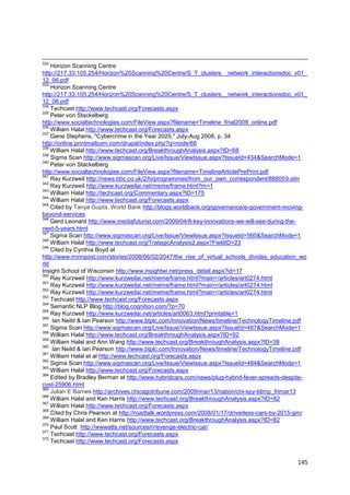 332
    Horizon Scanning Centre
http://217.33.105.254/Horizon%20Scanning%20Centre/S_T_clusters__network_interactionsdoc_v01_
12_06.pdf
333
    Horizon Scanning Centre
http://217.33.105.254/Horizon%20Scanning%20Centre/S_T_clusters__network_interactionsdoc_v01_
12_06.pdf
334
    Techcast http://www.techcast.org/Forecasts.aspx
335
    Peter von Stackelberg
http://www.socialtechnologies.com/FileView.aspx?filename=Timeline_final2008_online.pdf
336
    William Halal http://www.techcast.org/Forecasts.aspx
337
    Gene Stephens, "Cybercrime in the Year 2025," July-Aug 2008, p. 34
http://online.printmailcom.com/drupal/index.php?q=node/68
338
    William Halal http://www.techcast.org/BreakthroughAnalysis.aspx?ID=68
339
    Sigma Scan http://www.sigmascan.org/Live/Issue/ViewIssue.aspx?IssueId=434&SearchMode=1
340
    Peter von Stackelberg
http://www.socialtechnologies.com/FileView.aspx?filename=TimelineArticlePrePrint.pdf
341
    Ray Kurzweil http://news.bbc.co.uk/2/hi/programmes/from_our_own_correspondent/888059.stm
342
    Ray Kurzweil http://www.kurzweilai.net/meme/frame.html?m=1
343
    William Halal http://techcast.org/Commentary.aspx?ID=175
344
    William Halal http://www.techcast.org/Forecasts.aspx
345
    Cited by Tanya Gupta, World Bank http://blogs.worldbank.org/governance/e-government-moving-
beyond-services
346
    Gerd Leonard http://www.mediafuturist.com/2009/04/8-key-innovations-we-will-see-during-the-
next-5-years.html
347
    Sigma Scan http://www.sigmascan.org/Live/Issue/ViewIssue.aspx?IssueId=560&SearchMode=1
348
    William Halal http://www.techcast.org/TrategicAnalysis2.aspx?FieldID=23
349
    Cited by Cynthia Boyd at
http://www.minnpost.com/stories/2008/06/02/2047/the_rise_of_virtual_schools_divides_education_wo
rld
Insight School of Wisconsin http://www.insightwi.net/press_detail.aspx?id=17
350
    Ray Kurzweil http://www.kurzweilai.net/meme/frame.html?main=/articles/art0274.html
351
    Ray Kurzweil http://www.kurzweilai.net/meme/frame.html?main=/articles/art0274.html
352
    Ray Kurzweil http://www.kurzweilai.net/meme/frame.html?main=/articles/art0274.html
353
    Techcast http://www.techcast.org/Forecasts.aspx
354
    Semantic NLP Blog http://blog.cognition.com/?p=70
355
    Ray Kurzweil http://www.kurzweilai.net/articles/art0063.html?printable=1
356
     Ian Neild & Ian Pearson http://www.btplc.com/Innovation/News/timeline/TechnologyTimeline.pdf
357
    Sigma Scan http://www.sigmascan.org/Live/Issue/ViewIssue.aspx?IssueId=487&SearchMode=1
358
    William Halal http://www.techcast.org/BreakthroughAnalysis.aspx?ID=92
359
    William Halal and Ann Wang http://www.techcast.org/BreakthroughAnalysis.aspx?ID=38
360
     Ian Neild & Ian Pearson http://www.btplc.com/Innovation/News/timeline/TechnologyTimeline.pdf
361
    William Halal et al http://www.techcast.org/Forecasts.aspx
362
    Sigma Scan http://www.sigmascan.org/Live/Issue/ViewIssue.aspx?IssueId=484&SearchMode=1
363
    William Halal http://www.techcast.org/Forecasts.aspx
364
    Edited by Bradley Berman at http://www.hybridcars.com/news/plug-hybrid-fever-spreads-despite-
cost-25906.html
365
    Julian E Barnes http://archives.chicagotribune.com/2009/mar/13/nation/chi-spy-blimp_frimar13
366
    William Halal and Ken Harris http://www.techcast.org/BreakthroughAnalysis.aspx?ID=82
367
    William Halal http://www.techcast.org/Forecasts.aspx
368
    Cited by Chris Pearson at http://roadtalk.wordpress.com/2008/01/17/driverless-cars-by-2015-gm/
369
    William Halal and Ken Harris http://www.techcast.org/BreakthroughAnalysis.aspx?ID=82
370
    Paul Scott http://wwwatts.net/sources/r/revenge-electric-car/
371
    Techcast http://www.techcast.org/Forecasts.aspx
372
    Techcast http://www.techcast.org/Forecasts.aspx


                                                                                              145
 