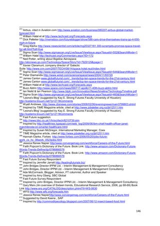 373
    Airbus, cited in Aviation.com http://www.aviation.com/business/080207-airbus-global-market-
forecast.html
374
    William Halal et al http://www.techcast.org/Forecasts.aspx
375
    Dick Pelletier http://memebox.com/futureblogger/show/586-cars-drive-themselves-trains-go-4-000-
mph-in-future
376
    Greg Klerkx http://www.newscientist.com/article/mg20327181.300-scramjets-promise-space-travel-
for-all.html?full=true
377
    Sigma Scan http://www.sigmascan.org/Live/Issue/ViewIssue.aspx?IssueId=552&SearchMode=1
378
    William Halal http://techcast.org/Commentary.aspx?ID=172
379
    Ned Potter, writing about Bigelow Aerospace
http://abcnews.go.com/Technology/Space/Story?id=7929129&page=1
380
    Xavier Claramunt, company director of ‗Galactic
Suite.‘http://www.cnn.com/2007/TECH/08/14/space.hotel.reut/index.html
381
    Sigma Scan http://www.sigmascan.org/Live/Issue/ViewIssue.aspx?IssueId=544&SearchMode=1
382
    Peter Diamandis http://www.wired.com/science/space/news/2004/11/65729
383
    James Canton www.globalfuturist.com/...trends/top-ten-space-trends-for-the-21st-century.html
384
    James Canton www.globalfuturist.com/...trends/top-ten-space-trends-for-the-21st-century.html
385
    William Halal et al http://www.techcast.org/Forecasts.aspx
386
    Buzz Aldrin http://www.space.com/news/090717-apollo11-40th-buzz-aldrin.html
387
    Ian Neild & Ian Pearson http://www.btplc.com/Innovation/News/timeline/TechnologyTimeline.pdf
388
    Sigma Scan http://www.sigmascan.org/Live/Issue/ViewIssue.aspx?IssueId=460&SearchMode=1
389
    'Leona's Blog' (suggested by Kay E. Strong Futures Faculty University of Houston)
http://systems.tinuum.net/?p=211#comments
390
    Wyatt Andrews, http://www.cbsnews.com/stories/2008/02/06/eveningnews/main3799803.shtml
391
    Inspired by TIME Magazine article, cited at http://www.jobsletter.org.nz/jbl12511.htm
392
    'Leona's Blog' (suggested by Kay E. Strong Futures Faculty University of Houston)
http://systems.tinuum.net/?p=211#comments
393
    Fast Future suggestion
394
    http://news.bbc.co.uk/1/hi/sci/tech/8210739.stm
395
    Inspired by http://healthnex.typepad.com/web_log/2009/06/ibm-chief-health-officer-janet-
marchibroda-on-smarter-healthcare.html
396
    Inspired by Susan McGregor, International Marketing Manager, Coex
397
    TIME Magazine article, cited at http://www.jobsletter.org.nz/jbl12511.htm
398
    Hannah Clarke, Forbes http://www.forbes.com/2006/05/20/jobs-future-
work_cx_hc_06work_0523jobs.html
399
    Jessica Renee Napier http//www.convergemag.com/workforce/Careers-of-the-Future.html
400
    Faith Popcorn's Dictionary of the Future. Book Link: http://www.amazon.com/Dictionary-Future-
Words-Trends-Define/dp/0786866578
401
    Faith Popcorn's Dictionary of the Future. Book Link: http://www.amazon.com/Dictionary-Future-
Words-Trends-Define/dp/0786866578
402
    Fast Future Survey Respondent
403
    Inspired by Jennifer Jarratt http://leadingfuturists.biz/
404
    John Bridges Director IPPM Ltd. - Interim Management & Management Consultancy
405
    John Bridges, Director IPPM Ltd. - Interim Management & Management Consultancy
406
    Ade McCormack, Blogger, Advisor, FT columnist, Author and Speaker
407
    Inspired by Amy Oberg, SBC Global
408
    Fast Future Survey Respondent
409
    Inspired by John Bridges, Director IPPM Ltd. - Interim Management & Management Consultancy
410
    Gary Marx (An overview of Sixteen trends, Educational Research Service, 2006, pp 68-69) Book
Link http://www.ers.org/CATALOG/description.phtml?II=WS-0630
411
    WFS http://www.wfs.org/forecasts.htm
412
    Jessica Renee Napierhttp//www.convergemag.com/workforce/Careers-of-the-Future.html
413
    Suggested by David Keene , SAP
414
    Inspired by http://commodityecology.blogspot.com/2007/06/12-insect-based-food.html


                                                                                               146
 