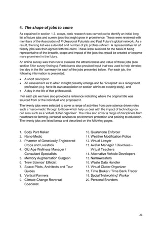 4. The shape of jobs to come
As explained in section 1.3. above, desk research was carried out to identify an initial long
list of future jobs and current jobs that might grow in prominence. These were reviewed with
members of the Association of Professional Futurists and Fast Future‘s global network. As a
result, the long list was extended and number of job profiles refined. A representative list of
twenty jobs was then agreed with the client. These were selected on the basis of being
representative of the breadth, scope and impact of the jobs that would be created or become
more prominent in the future.
An online survey was then run to evaluate the attractiveness and value of these jobs (see
section 5 for survey findings). Participants also provided input that was used to help develop
the ‗day in the life‘ summary for each of the jobs presented below. For each job, the
following information is presented:
     A short description
     An assessment as to when it might possibly emerge and be ‗accepted‘ as a recognised
     profession (e.g. have its own association or section within an existing body), and
     A day in the life of that professional.
 For each job we have also provided a reference indicating where the original title was
sourced from or the individual who proposed it.
The twenty jobs were selected to cover a range of activities from pure science driven roles
such a ‗nano-medic‘ through to those which help us deal with the impact of technology on
our lives such as a ‗virtual clutter organiser‘. The roles also cover a range of discipliners from
healthcare to farming, personal services to environment protection and policing to education.
The twenty jobs are listed below and described on the following pages.


1. Body Part Maker                                  10. Quarantine Enforcer
2. Nano-Medic                                       11. Weather Modification Police
3. Pharmer of Genetically Engineered                12. Virtual Lawyer
     Crops and Livestock                            13. Avatar Manager / Devotees -
4.   Old Age Wellness Manager /                         Virtual Teachers
     Consultant Specialists                         14. Alternative Vehicle Developers
5.   Memory Augmentation Surgeon                    15. Narrowcasters
6.   ‗New Science‘ Ethicist                         16. Waste Data Handler
7.   Space Pilots, Architects and Tour              17. Virtual Clutter Organizer
     Guides                                         18. Time Broker / Time Bank Trader
8.   Vertical Farmers                               19. Social 'Networking' Worker
9.   Climate Change Reversal                        20. Personal Branders
     Specialist




                                                                                               21
 