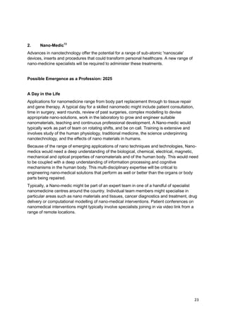 2.     Nano-Medic13
Advances in nanotechnology offer the potential for a range of sub-atomic 'nanoscale'
devices, inserts and procedures that could transform personal healthcare. A new range of
nano-medicine specialists will be required to administer these treatments.


Possible Emergence as a Profession: 2025


A Day in the Life
Applications for nanomedicine range from body part replacement through to tissue repair
and gene therapy. A typical day for a skilled nanomedic might include patient consultation,
time in surgery, ward rounds, review of past surgeries, complex modelling to devise
appropriate nano-solutions, work in the laboratory to grow and engineer suitable
nanomaterials, teaching and continuous professional development. A Nano-medic would
typically work as part of team on rotating shifts, and be on call. Training is extensive and
involves study of the human physiology, traditional medicine, the science underpinning
nanotechnology, and the effects of nano materials in humans.
Because of the range of emerging applications of nano techniques and technologies, Nano-
medics would need a deep understanding of the biological, chemical, electrical, magnetic,
mechanical and optical properties of nanomaterials and of the human body. This would need
to be coupled with a deep understanding of information processing and cognitive
mechanisms in the human body. This multi-disciplinary expertise will be critical to
engineering nano-medical solutions that perform as well or better than the organs or body
parts being repaired.
Typically, a Nano-medic might be part of an expert team in one of a handful of specialist
nanomedicine centres around the country. Individual team members might specialise in
particular areas such as nano materials and tissues, cancer diagnostics and treatment, drug
delivery or computational modelling of nano-medical interventions. Patient conferences on
nanomedical interventions might typically involve specialists joining in via video link from a
range of remote locations.




                                                                                               23
 