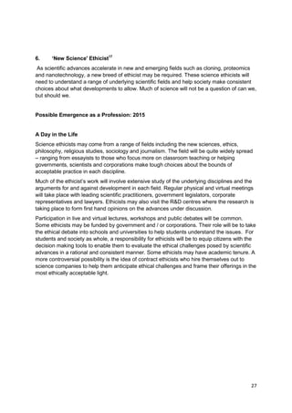 6.     ‘New Science' Ethicist17
 As scientific advances accelerate in new and emerging fields such as cloning, proteomics
and nanotechnology, a new breed of ethicist may be required. These science ethicists will
need to understand a range of underlying scientific fields and help society make consistent
choices about what developments to allow. Much of science will not be a question of can we,
but should we.


Possible Emergence as a Profession: 2015


A Day in the Life
Science ethicists may come from a range of fields including the new sciences, ethics,
philosophy, religious studies, sociology and journalism. The field will be quite widely spread
– ranging from essayists to those who focus more on classroom teaching or helping
governments, scientists and corporations make tough choices about the bounds of
acceptable practice in each discipline.
Much of the ethicist‘s work will involve extensive study of the underlying disciplines and the
arguments for and against development in each field. Regular physical and virtual meetings
will take place with leading scientific practitioners, government legislators, corporate
representatives and lawyers. Ethicists may also visit the R&D centres where the research is
taking place to form first hand opinions on the advances under discussion.
Participation in live and virtual lectures, workshops and public debates will be common.
Some ethicists may be funded by government and / or corporations. Their role will be to take
the ethical debate into schools and universities to help students understand the issues. For
students and society as whole, a responsibility for ethicists will be to equip citizens with the
decision making tools to enable them to evaluate the ethical challenges posed by scientific
advances in a rational and consistent manner. Some ethicists may have academic tenure. A
more controversial possibility is the idea of contract ethicists who hire themselves out to
science companies to help them anticipate ethical challenges and frame their offerings in the
most ethically acceptable light.




                                                                                             27
 