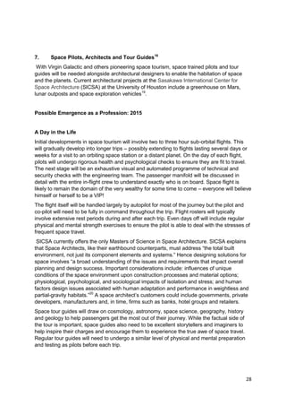 7.     Space Pilots, Architects and Tour Guides18
 With Virgin Galactic and others pioneering space tourism, space trained pilots and tour
guides will be needed alongside architectural designers to enable the habitation of space
and the planets. Current architectural projects at the Sasakawa International Center for
Space Architecture (SICSA) at the University of Houston include a greenhouse on Mars,
lunar outposts and space exploration vehicles19.


Possible Emergence as a Profession: 2015


A Day in the Life
Initial developments in space tourism will involve two to three hour sub-orbital flights. This
will gradually develop into longer trips – possibly extending to flights lasting several days or
weeks for a visit to an orbiting space station or a distant planet. On the day of each flight,
pilots will undergo rigorous health and psychological checks to ensure they are fit to travel.
The next stage will be an exhaustive visual and automated programme of technical and
security checks with the engineering team. The passenger manifold will be discussed in
detail with the entire in-flight crew to understand exactly who is on board. Space flight is
likely to remain the domain of the very wealthy for some time to come – everyone will believe
himself or herself to be a VIP!
The flight itself will be handled largely by autopilot for most of the journey but the pilot and
co-pilot will need to be fully in command throughout the trip. Flight rosters will typically
involve extensive rest periods during and after each trip. Even days off will include regular
physical and mental strength exercises to ensure the pilot is able to deal with the stresses of
frequent space travel.
 SICSA currently offers the only Masters of Science in Space Architecture. SICSA explains
that Space Architects, like their earthbound counterparts, must address ―the total built
environment, not just its component elements and systems.‖ Hence designing solutions for
space involves ―a broad understanding of the issues and requirements that impact overall
planning and design success. Important considerations include: influences of unique
conditions of the space environment upon construction processes and material options;
physiological, psychological, and sociological impacts of isolation and stress; and human
factors design issues associated with human adaptation and performance in weightless and
partial-gravity habitats.‖20 A space architect‘s customers could include governments, private
developers, manufacturers and, in time, firms such as banks, hotel groups and retailers.
Space tour guides will draw on cosmology, astronomy, space science, geography, history
and geology to help passengers get the most out of their journey. While the factual side of
the tour is important, space guides also need to be excellent storytellers and imaginers to
help inspire their charges and encourage them to experience the true awe of space travel.
Regular tour guides will need to undergo a similar level of physical and mental preparation
and testing as pilots before each trip.




                                                                                              28
 