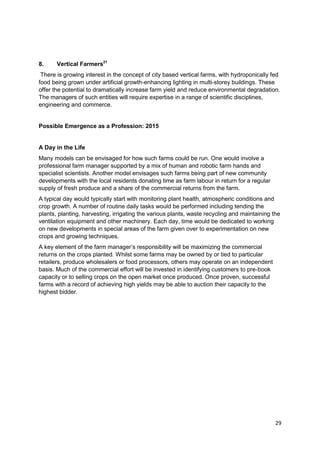 8.     Vertical Farmers21
 There is growing interest in the concept of city based vertical farms, with hydroponically fed
food being grown under artificial growth-enhancing lighting in multi-storey buildings. These
offer the potential to dramatically increase farm yield and reduce environmental degradation.
The managers of such entities will require expertise in a range of scientific disciplines,
engineering and commerce.


Possible Emergence as a Profession: 2015


A Day in the Life
Many models can be envisaged for how such farms could be run. One would involve a
professional farm manager supported by a mix of human and robotic farm hands and
specialist scientists. Another model envisages such farms being part of new community
developments with the local residents donating time as farm labour in return for a regular
supply of fresh produce and a share of the commercial returns from the farm.
A typical day would typically start with monitoring plant health, atmospheric conditions and
crop growth. A number of routine daily tasks would be performed including tending the
plants, planting, harvesting, irrigating the various plants, waste recycling and maintaining the
ventilation equipment and other machinery. Each day, time would be dedicated to working
on new developments in special areas of the farm given over to experimentation on new
crops and growing techniques.
A key element of the farm manager‘s responsibility will be maximizing the commercial
returns on the crops planted. Whilst some farms may be owned by or tied to particular
retailers, produce wholesalers or food processors, others may operate on an independent
basis. Much of the commercial effort will be invested in identifying customers to pre-book
capacity or to selling crops on the open market once produced. Once proven, successful
farms with a record of achieving high yields may be able to auction their capacity to the
highest bidder.




                                                                                              29
 