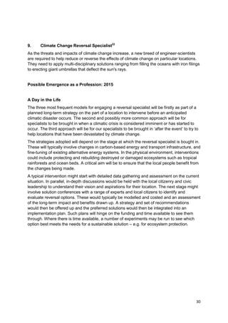 9.     Climate Change Reversal Specialist22
As the threats and impacts of climate change increase, a new breed of engineer-scientists
are required to help reduce or reverse the effects of climate change on particular locations.
They need to apply multi-disciplinary solutions ranging from filling the oceans with iron filings
to erecting giant umbrellas that deflect the sun's rays.


Possible Emergence as a Profession: 2015


A Day in the Life
The three most frequent models for engaging a reversal specialist will be firstly as part of a
planned long-term strategy on the part of a location to intervene before an anticipated
climatic disaster occurs. The second and possibly more common approach will be for
specialists to be brought in when a climatic crisis is considered imminent or has started to
occur. The third approach will be for our specialists to be brought in ‗after the event‘ to try to
help locations that have been devastated by climate change.
The strategies adopted will depend on the stage at which the reversal specialist is bought in.
These will typically involve changes in carbon-based energy and transport infrastructure, and
fine-tuning of existing alternative energy systems. In the physical environment, interventions
could include protecting and rebuilding destroyed or damaged ecosystems such as tropical
rainforests and ocean beds. A critical aim will be to ensure that the local people benefit from
the changes being made.
A typical intervention might start with detailed data gathering and assessment on the current
situation. In parallel, in-depth discussions would be held with the local citizenry and civic
leadership to understand their vision and aspirations for their location. The next stage might
involve solution conferences with a range of experts and local citizens to identify and
evaluate reversal options. These would typically be modelled and costed and an assessment
of the long-term impact and benefits drawn up. A strategy and set of recommendations
would then be offered up and the preferred solutions would then be integrated into an
implementation plan. Such plans will hinge on the funding and time available to see them
through. Where there is time available, a number of experiments may be run to see which
option best meets the needs for a sustainable solution – e.g. for ecosystem protection.




                                                                                                30
 