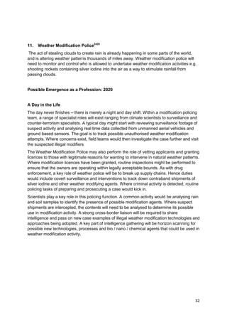 11.   Weather Modification Police2425
 The act of stealing clouds to create rain is already happening in some parts of the world,
and is altering weather patterns thousands of miles away. Weather modification police will
need to monitor and control who is allowed to undertake weather modification activities e.g.
shooting rockets containing silver iodine into the air as a way to stimulate rainfall from
passing clouds.


Possible Emergence as a Profession: 2020


A Day in the Life
The day never finishes – there is merely a night and day shift. Within a modification policing
team, a range of specialist roles will exist ranging from climate scientists to surveillance and
counter-terrorism specialists. A typical day might start with reviewing surveillance footage of
suspect activity and analysing real time data collected from unmanned aerial vehicles and
ground based sensors. The goal is to track possible unauthorised weather modification
attempts. Where concerns exist, field teams would then investigate the case further and visit
the suspected illegal modifiers
The Weather Modification Police may also perform the role of vetting applicants and granting
licences to those with legitimate reasons for wanting to intervene in natural weather patterns.
Where modification licences have been granted, routine inspections might be performed to
ensure that the owners are operating within legally acceptable bounds. As with drug
enforcement, a key role of weather police will be to break up supply chains. Hence duties
would include covert surveillance and interventions to track down contraband shipments of
silver iodine and other weather modifying agents. Where criminal activity is detected, routine
policing tasks of preparing and prosecuting a case would kick in.
Scientists play a key role in this policing function. A common activity would be analysing rain
and soil samples to identify the presence of possible modification agents. Where suspect
shipments are intercepted, the contents will need to be analysed to determine its possible
use in modification activity. A strong cross-border liaison will be required to share
intelligence and pass on new case examples of illegal weather modification technologies and
approaches being adopted. A key part of intelligence gathering will be horizon scanning for
possible new technologies, processes and bio / nano / chemical agents that could be used in
weather modification activity.




                                                                                              32
 