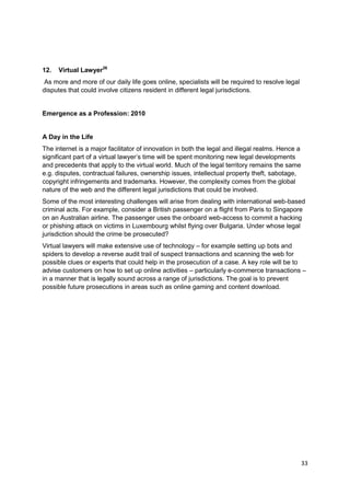 12.   Virtual Lawyer26
 As more and more of our daily life goes online, specialists will be required to resolve legal
disputes that could involve citizens resident in different legal jurisdictions.


Emergence as a Profession: 2010


A Day in the Life
The internet is a major facilitator of innovation in both the legal and illegal realms. Hence a
significant part of a virtual lawyer‘s time will be spent monitoring new legal developments
and precedents that apply to the virtual world. Much of the legal territory remains the same
e.g. disputes, contractual failures, ownership issues, intellectual property theft, sabotage,
copyright infringements and trademarks. However, the complexity comes from the global
nature of the web and the different legal jurisdictions that could be involved.
Some of the most interesting challenges will arise from dealing with international web-based
criminal acts. For example, consider a British passenger on a flight from Paris to Singapore
on an Australian airline. The passenger uses the onboard web-access to commit a hacking
or phishing attack on victims in Luxembourg whilst flying over Bulgaria. Under whose legal
jurisdiction should the crime be prosecuted?
Virtual lawyers will make extensive use of technology – for example setting up bots and
spiders to develop a reverse audit trail of suspect transactions and scanning the web for
possible clues or experts that could help in the prosecution of a case. A key role will be to
advise customers on how to set up online activities – particularly e-commerce transactions –
in a manner that is legally sound across a range of jurisdictions. The goal is to prevent
possible future prosecutions in areas such as online gaming and content download.




                                                                                                  33
 