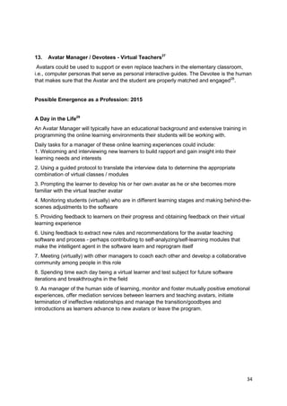 13.   Avatar Manager / Devotees - Virtual Teachers27
 Avatars could be used to support or even replace teachers in the elementary classroom,
i.e., computer personas that serve as personal interactive guides. The Devotee is the human
that makes sure that the Avatar and the student are properly matched and engaged28.


Possible Emergence as a Profession: 2015


A Day in the Life29
An Avatar Manager will typically have an educational background and extensive training in
programming the online learning environments their students will be working with.
Daily tasks for a manager of these online learning experiences could include:
1. Welcoming and interviewing new learners to build rapport and gain insight into their
learning needs and interests
2. Using a guided protocol to translate the interview data to determine the appropriate
combination of virtual classes / modules
3. Prompting the learner to develop his or her own avatar as he or she becomes more
familiar with the virtual teacher avatar
4. Monitoring students (virtually) who are in different learning stages and making behind-the-
scenes adjustments to the software
5. Providing feedback to learners on their progress and obtaining feedback on their virtual
learning experience
6. Using feedback to extract new rules and recommendations for the avatar teaching
software and process - perhaps contributing to self-analyzing/self-learning modules that
make the intelligent agent in the software learn and reprogram itself
7. Meeting (virtually) with other managers to coach each other and develop a collaborative
community among people in this role
8. Spending time each day being a virtual learner and test subject for future software
iterations and breakthroughs in the field
9. As manager of the human side of learning, monitor and foster mutually positive emotional
experiences, offer mediation services between learners and teaching avatars, initiate
termination of ineffective relationships and manage the transition/goodbyes and
introductions as learners advance to new avatars or leave the program.




                                                                                              34
 
