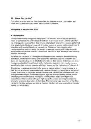 16.   Waste Data Handler32
Specialists providing a secure data disposal service for governments, corporations and
those who do not want to be tracked, electronically or otherwise.


Emergence as a Profession: 2010


A Day in the Life
Waste Data Handlers will operate at two levels. For the mass market they will develop a
range of applications run on the basis of ‗Software as a Service‘ (SaaS). Clients will either
log in to request a sweep of their data or have automatically programmed sweeps performed
on a regular basis. Customers may ask for routine sweeps to remove cookies, audit trails of
e-banking and records of electronic transactions. Others may have more complex
requirements that could border on the illegal – for example removing all traces of suspect
email conversations in the face of a criminal trial. Hence both legal and illegal data handling
services will emerge.
For those that can afford it, a more personalised service will be offered. For electronically
stored data, the handler would log on to each of his client‘s devices and search for and
purge pre-agreed categories of data to be removed and data labelled ‗to be disposed of‘. A
more personalised service still would be for the handler to perform more regular sweeps,
sampling the data held and providing advice on purging and the implications of retaining it.
The ultimate in personal service will offer personal visits to a client‘s home to review all of
their records whether on paper or electronic media and to perform both physical and virtual
purges. The nature of the job will require handlers to be trained in the latest electronic data
management techniques, software encryption, legal issues and customer service. Those
offering a personal service may need police security checks and a form of personal
accreditation. Data handlers will require high levels of insurance cover to protect claims
arising for erroneous destruction of client data. The interesting legal issue here is that if the
handler or handling software are good at their job, the client will have no proof that the data
existed in the first place!




                                                                                                37
 