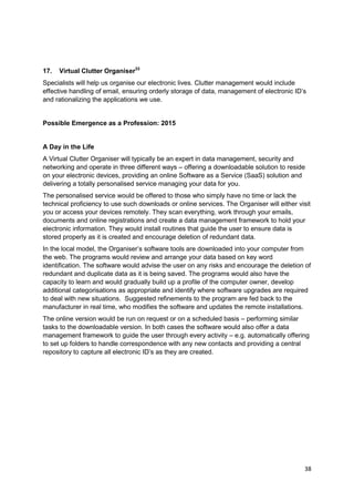 17.   Virtual Clutter Organiser33
Specialists will help us organise our electronic lives. Clutter management would include
effective handling of email, ensuring orderly storage of data, management of electronic ID‘s
and rationalizing the applications we use.


Possible Emergence as a Profession: 2015


A Day in the Life
A Virtual Clutter Organiser will typically be an expert in data management, security and
networking and operate in three different ways – offering a downloadable solution to reside
on your electronic devices, providing an online Software as a Service (SaaS) solution and
delivering a totally personalised service managing your data for you.
The personalised service would be offered to those who simply have no time or lack the
technical proficiency to use such downloads or online services. The Organiser will either visit
you or access your devices remotely. They scan everything, work through your emails,
documents and online registrations and create a data management framework to hold your
electronic information. They would install routines that guide the user to ensure data is
stored properly as it is created and encourage deletion of redundant data.
In the local model, the Organiser‘s software tools are downloaded into your computer from
the web. The programs would review and arrange your data based on key word
identification. The software would advise the user on any risks and encourage the deletion of
redundant and duplicate data as it is being saved. The programs would also have the
capacity to learn and would gradually build up a profile of the computer owner, develop
additional categorisations as appropriate and identify where software upgrades are required
to deal with new situations. Suggested refinements to the program are fed back to the
manufacturer in real time, who modifies the software and updates the remote installations.
The online version would be run on request or on a scheduled basis – performing similar
tasks to the downloadable version. In both cases the software would also offer a data
management framework to guide the user through every activity – e.g. automatically offering
to set up folders to handle correspondence with any new contacts and providing a central
repository to capture all electronic ID‘s as they are created.




                                                                                            38
 
