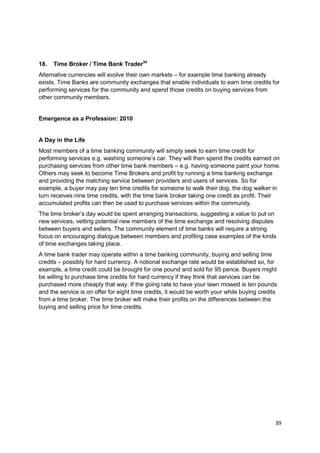 18.   Time Broker / Time Bank Trader34
Alternative currencies will evolve their own markets – for example time banking already
exists. Time Banks are community exchanges that enable individuals to earn time credits for
performing services for the community and spend those credits on buying services from
other community members.


Emergence as a Profession: 2010


A Day in the Life
Most members of a time banking community will simply seek to earn time credit for
performing services e.g. washing someone‘s car. They will then spend the credits earned on
purchasing services from other time bank members – e.g. having someone paint your home.
Others may seek to become Time Brokers and profit by running a time banking exchange
and providing the matching service between providers and users of services. So for
example, a buyer may pay ten time credits for someone to walk their dog, the dog walker in
turn receives nine time credits, with the time bank broker taking one credit as profit. Their
accumulated profits can then be used to purchase services within the community.
The time broker‘s day would be spent arranging transactions, suggesting a value to put on
new services, vetting potential new members of the time exchange and resolving disputes
between buyers and sellers. The community element of time banks will require a strong
focus on encouraging dialogue between members and profiling case examples of the kinds
of time exchanges taking place.
A time bank trader may operate within a time banking community, buying and selling time
credits – possibly for hard currency. A notional exchange rate would be established so, for
example, a time credit could be brought for one pound and sold for 95 pence. Buyers might
be willing to purchase time credits for hard currency if they think that services can be
purchased more cheaply that way. If the going rate to have your lawn mowed is ten pounds
and the service is on offer for eight time credits, it would be worth your while buying credits
from a time broker. The time broker will make their profits on the differences between the
buying and selling price for time credits.




                                                                                              39
 