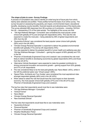 The shape of jobs to come - Survey Findings
A process of consultation was used to identify an initial long list of future jobs from which
twenty were selected and profiled. These profiles formed the basis of an online survey. The
survey focused on assessing the popularity, job impact, environmental impact, educational
benefits, developing country benefits, financial rewards and attractiveness of the twenty jobs.
The survey attracted 486 responses from 58 countries on 6 continents – including 104 from
the UK – representing 21% of the total sample. The highlights of the survey are that:
     ‗Old Age Wellness Manager / Consultant‘ was considered the most popular career
    choice both globally (41%) and amongst UK respondents (34%). This was the role
    expected to create the most jobs – being selected by 48% of global respondents and
    49% from the UK
    ‗Quarantine Enforcer‘ was considered the least popular career choice both globally
    (50%) and in the UK (48%)
    ‗Climate Change Reversal Specialist‘ is expected to deliver the greatest environmental
    benefits both globally (71%) and by UK respondents (70%)
    The role expected to deliver the greatest benefit to human health and wellbeing was also
    ‗Old Age Wellness Manager / Consultant‘ – gaining the support of 69% globally and 73%
    in the UK
    ‗Pharmer of Genetically Engineered Crops and Livestock‘ was considered the role most
    likely to deliver benefits to developing economies by global respondents (54%) and those
    from the UK (61%)
    ‗Alternative Vehicle Developers‘ were expected to make the greatest contribution to
    driving commercial innovation and economic growth – gaining support from 52% globally
    and 51% of UK respondents
    The role considered likely to be the best paid globally was ‗Nano-Medic‘ (45%), whilst in
    the UK the preferred option was ‗Virtual Lawyer‘ (59%)
    ‗Space Pilots, Architects and Tour Guides‘ were considered the most aspirational roles
    amongst respondent globally (48%) and in the UK (43%)
    When asked to select the role that would have the most impact on their domestic
    economy, the most popular choice both globally (37%) and in the UK (41%) was
    ‗Pharmer of Genetically Engineered Crops and Livestock‘.

The top five roles that respondents would most like to see materialise were:
   ‗Old Age Wellness Manager / Consultant‘
   ‗Vertical Farmer‘
   ‗Nano-Medic‘
   ‗Climate Change Reversal Specialist‘
   ‗New Scientists Ethicist‘

The five roles that respondents would least like to see materialise were:
   ‗Quarantine Enforcer‘
   ‗Personal Brander‘
   ‗Pharmer of Genetically Engineered Crops and Livestock‘
   ‗Weather Modification Police‘
   ‗Climate Change Reversal Specialist‘.



                                                                                             4
 