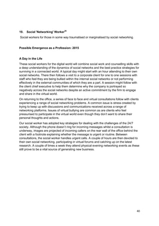 19.   Social 'Networking' Worker35
Social workers for those in some way traumatised or marginalised by social networking.


Possible Emergence as a Profession: 2015


A Day in the Life
These social workers for the digital world will combine social work and counselling skills with
a deep understanding of the dynamics of social networks and the best practice strategies for
surviving in a connected world. A typical day might start with an hour attending to their own
social networks. There then follows a visit to a corporate client for one to one sessions with
staff who feel they are being bullied within the internal social networks or not performing
effectively in the external communities of which they are a part. A session might follow with
the client chief executive to help them determine why the company is portrayed so
negatively across the social networks despite an active commitment by the firm to engage
and share in the virtual world.
On returning to the office, a series of face to face and virtual consultations follow with clients
experiencing a range of social networking problems. A common issue is stress created by
trying to keep up with discussions and communications received across a range of
networking platforms. Issues of virtual bullying are common as are clients who feel
pressurised to participate in the virtual world even though they don‘t want to share their
personal thoughts and actions.
Our social worker has adopted key strategies for dealing with the challenges of the 24/7
society. Although the phone doesn‘t ring for incoming messages whilst a consultation is
underway, images are projected of incoming callers on the rear wall of the office behind the
client with a footnote explaining whether the message is urgent or routine. Between
consultations, the social worker handles urgent calls. A couple of hours are then devoted to
their own social networking, participating in virtual forums and catching up on the latest
research. A couple of times a week they attend physical evening networking events as these
still prove to be a vital source of generating new business.




                                                                                                40
 