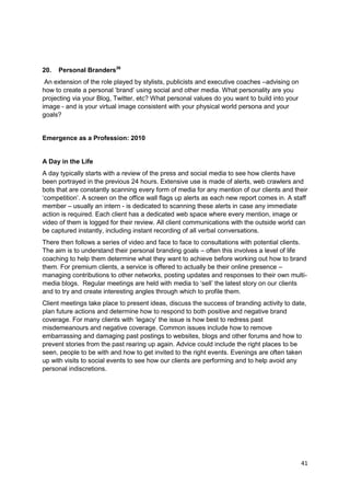 20.   Personal Branders36
 An extension of the role played by stylists, publicists and executive coaches –advising on
how to create a personal ‗brand‘ using social and other media. What personality are you
projecting via your Blog, Twitter, etc? What personal values do you want to build into your
image - and is your virtual image consistent with your physical world persona and your
goals?


Emergence as a Profession: 2010


A Day in the Life
A day typically starts with a review of the press and social media to see how clients have
been portrayed in the previous 24 hours. Extensive use is made of alerts, web crawlers and
bots that are constantly scanning every form of media for any mention of our clients and their
‗competition‘. A screen on the office wall flags up alerts as each new report comes in. A staff
member – usually an intern - is dedicated to scanning these alerts in case any immediate
action is required. Each client has a dedicated web space where every mention, image or
video of them is logged for their review. All client communications with the outside world can
be captured instantly, including instant recording of all verbal conversations.
There then follows a series of video and face to face to consultations with potential clients.
The aim is to understand their personal branding goals – often this involves a level of life
coaching to help them determine what they want to achieve before working out how to brand
them. For premium clients, a service is offered to actually be their online presence –
managing contributions to other networks, posting updates and responses to their own multi-
media blogs. Regular meetings are held with media to ‗sell‘ the latest story on our clients
and to try and create interesting angles through which to profile them.
Client meetings take place to present ideas, discuss the success of branding activity to date,
plan future actions and determine how to respond to both positive and negative brand
coverage. For many clients with ‗legacy‘ the issue is how best to redress past
misdemeanours and negative coverage. Common issues include how to remove
embarrassing and damaging past postings to websites, blogs and other forums and how to
prevent stories from the past rearing up again. Advice could include the right places to be
seen, people to be with and how to get invited to the right events. Evenings are often taken
up with visits to social events to see how our clients are performing and to help avoid any
personal indiscretions.




                                                                                              41
 