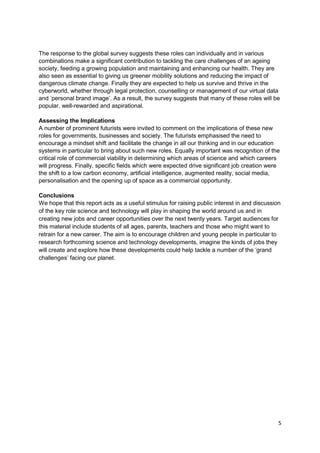 The response to the global survey suggests these roles can individually and in various
combinations make a significant contribution to tackling the care challenges of an ageing
society, feeding a growing population and maintaining and enhancing our health. They are
also seen as essential to giving us greener mobility solutions and reducing the impact of
dangerous climate change. Finally they are expected to help us survive and thrive in the
cyberworld, whether through legal protection, counselling or management of our virtual data
and ‘personal brand image‘. As a result, the survey suggests that many of these roles will be
popular, well-rewarded and aspirational.

Assessing the Implications
A number of prominent futurists were invited to comment on the implications of these new
roles for governments, businesses and society. The futurists emphasised the need to
encourage a mindset shift and facilitate the change in all our thinking and in our education
systems in particular to bring about such new roles. Equally important was recognition of the
critical role of commercial viability in determining which areas of science and which careers
will progress. Finally, specific fields which were expected drive significant job creation were
the shift to a low carbon economy, artificial intelligence, augmented reality, social media,
personalisation and the opening up of space as a commercial opportunity.

Conclusions
We hope that this report acts as a useful stimulus for raising public interest in and discussion
of the key role science and technology will play in shaping the world around us and in
creating new jobs and career opportunities over the next twenty years. Target audiences for
this material include students of all ages, parents, teachers and those who might want to
retrain for a new career. The aim is to encourage children and young people in particular to
research forthcoming science and technology developments, imagine the kinds of jobs they
will create and explore how these developments could help tackle a number of the ‗grand
challenges‘ facing our planet.




                                                                                               5
 