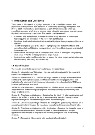 1. Introduction and Objectives
The purpose of this report is to highlight examples of the kinds of jobs, careers and
professions that could result from advances in science and technology in the period from
2010 to 2030. The report was commissioned as part of the Science: [So what? So
everything] campaign which aims to promote public interest in science and engineering and
highlight their importance to our future. The specific objectives were to:
   Conduct a brief ‗horizon scan‘ to identify a sample of key advances in science and
   technology that are anticipated in the period from 2010 to 2030
   Develop a timeline indicating the timeframes in which these developments might come to
   maturity
    Identify a long list of ‗jobs of the future‘ - highlighting ‗Jobs that don‘t yet Exist‘ and
   current jobs that could become more prominent over the next two decades as a result of
   these advances
   Develop more detailed profiles of a representative sample of twenty jobs – highlighting
   what a ‗day in the life‘ of these professions might involve
   Invite a global audience of future thinkers to assess the value, impact and attractiveness
   of these twenty roles using an online survey.


1.1 Report Structure
The report is presented in seven main sections and five appendices:
Section 1 – Introduction and Objectives - Here we outline the rationale for the report and
explain the methodology adopted.
Section 2 – The World in 2030 - Explores ten major patterns of change that will shape our
world over the coming two decades, identifies some of the resulting opportunities and
implications for science and technology and introduces a non-exhaustive list of 110 future
jobs that could emerge as a result.
Section 3 – The Science and Technology Horizon - Provides a short introduction to the key
areas of science and technology development that were examined to help identify ‗The
shape of jobs to come‘.
Section 4 – The shape of jobs to come - Explains how the list of 110 jobs was compiled and
presents the profiles of a ‗day in the life‘ of a representative sample of twenty jobs that
highlight the range and nature of the opportunities that are emerging.
Section 5 – Global Survey Findings - Presents the findings of a global survey that was run to
assess future thinkers‘ views on the impact and implications of the sample of twenty jobs.
Section 6 – The shape of jobs to come – Key Implications – Presents the views of a range of
futurists from around the world on the implications of these developments and job
opportunities and how best to prepare for the resulting changes we face in the coming
decades.
Section 7 - Conclusions - Draws some brief conclusions from the study.



                                                                                              6
 