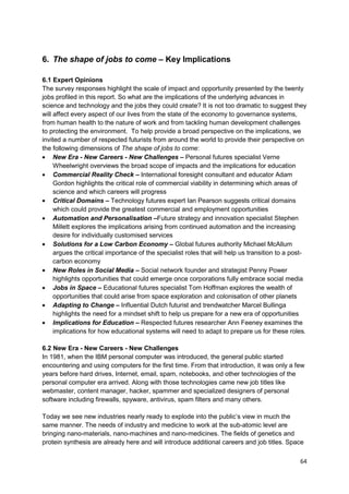 6. The shape of jobs to come – Key Implications

6.1 Expert Opinions
The survey responses highlight the scale of impact and opportunity presented by the twenty
jobs profiled in this report. So what are the implications of the underlying advances in
science and technology and the jobs they could create? It is not too dramatic to suggest they
will affect every aspect of our lives from the state of the economy to governance systems,
from human health to the nature of work and from tackling human development challenges
to protecting the environment. To help provide a broad perspective on the implications, we
invited a number of respected futurists from around the world to provide their perspective on
the following dimensions of The shape of jobs to come:
     New Era - New Careers - New Challenges – Personal futures specialist Verne
     Wheelwright overviews the broad scope of impacts and the implications for education
     Commercial Reality Check – International foresight consultant and educator Adam
     Gordon highlights the critical role of commercial viability in determining which areas of
     science and which careers will progress
     Critical Domains – Technology futures expert Ian Pearson suggests critical domains
     which could provide the greatest commercial and employment opportunities
     Automation and Personalisation –Future strategy and innovation specialist Stephen
     Millett explores the implications arising from continued automation and the increasing
     desire for individually customised services
     Solutions for a Low Carbon Economy – Global futures authority Michael McAllum
     argues the critical importance of the specialist roles that will help us transition to a post-
     carbon economy
     New Roles in Social Media – Social network founder and strategist Penny Power
     highlights opportunities that could emerge once corporations fully embrace social media
     Jobs in Space – Educational futures specialist Tom Hoffman explores the wealth of
     opportunities that could arise from space exploration and colonisation of other planets
     Adapting to Change – Influential Dutch futurist and trendwatcher Marcel Bullinga
     highlights the need for a mindset shift to help us prepare for a new era of opportunities
     Implications for Education – Respected futures researcher Ann Feeney examines the
     implications for how educational systems will need to adapt to prepare us for these roles.

6.2 New Era - New Careers - New Challenges
In 1981, when the IBM personal computer was introduced, the general public started
encountering and using computers for the first time. From that introduction, it was only a few
years before hard drives, Internet, email, spam, notebooks, and other technologies of the
personal computer era arrived. Along with those technologies came new job titles like
webmaster, content manager, hacker, spammer and specialized designers of personal
software including firewalls, spyware, antivirus, spam filters and many others.

Today we see new industries nearly ready to explode into the public‘s view in much the
same manner. The needs of industry and medicine to work at the sub-atomic level are
bringing nano-materials, nano-machines and nano-medicines. The fields of genetics and
protein synthesis are already here and will introduce additional careers and job titles. Space

                                                                                                64
 