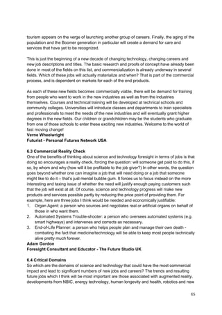 tourism appears on the verge of launching another group of careers. Finally, the aging of the
population and the Boomer generation in particular will create a demand for care and
services that have yet to be recognized.

This is just the beginning of a new decade of changing technology, changing careers and
new job descriptions and titles. The basic research and proofs of concept have already been
done in most of the fields on this list, and commercialization is already underway in several
fields. Which of these jobs will actually materialize and when? That is part of the commercial
process, and is dependent on markets for each of the end products.

As each of these new fields becomes commercially viable, there will be demand for training
from people who want to work in the new industries as well as from the industries
themselves. Courses and technical training will be developed at technical schools and
community colleges. Universities will introduce classes and departments to train specialists
and professionals to meet the needs of the new industries and will eventually grant higher
degrees in the new fields. Our children or grandchildren may be the students who graduate
from one of those schools to enter these exciting new industries. Welcome to the world of
fast moving change!
Verne Wheelwright
Futurist - Personal Futures Network USA

6.3 Commercial Reality Check
One of the benefits of thinking about science and technology foresight in terms of jobs is that
doing so encourages a reality check, forcing the question: will someone get paid to do this, if
so, by whom and why (how will it be profitable to the job giver?) In other words, the question
goes beyond whether one can imagine a job that will need doing or a job that someone
might like to do it – that‘s just mental bubble gum. It forces us to focus instead on the more
interesting and taxing issue of whether the need will justify enough paying customers such
that the job will exist at all. Of course, science and technology progress will make new
products and services possible partly by reducing the price point of providing them. For
example, here are three jobs I think would be needed and economically justifiable:
1. Organ Agent: a person who sources and negotiates real or artificial organs on behalf of
     those in who want them.
2. Automated Systems Trouble-shooter: a person who oversees automated systems (e.g.
     smart highways) and intervenes and corrects as necessary.
3. End-of-Life Planner: a person who helps people plan and manage their own death -
     combating the fact that medicine/technology will be able to keep most people technically
     alive pretty much forever.
Adam Gordon
Foresight Consultant and Educator - The Future Studio UK

6.4 Critical Domains
So which are the domains of science and technology that could have the most commercial
impact and lead to significant numbers of new jobs and careers? The trends and resulting
future jobs which I think will be most important are those associated with augmented reality,
developments from NBIC, energy technology, human longevity and health, robotics and new

                                                                                            65
 