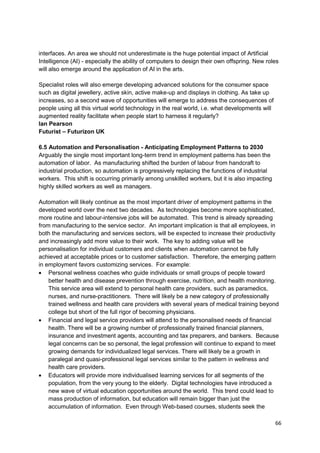 interfaces. An area we should not underestimate is the huge potential impact of Artificial
Intelligence (AI) - especially the ability of computers to design their own offspring. New roles
will also emerge around the application of AI in the arts.

Specialist roles will also emerge developing advanced solutions for the consumer space
such as digital jewellery, active skin, active make-up and displays in clothing. As take up
increases, so a second wave of opportunities will emerge to address the consequences of
people using all this virtual world technology in the real world, i.e. what developments will
augmented reality facilitate when people start to harness it regularly?
Ian Pearson
Futurist – Futurizon UK

6.5 Automation and Personalisation - Anticipating Employment Patterns to 2030
Arguably the single most important long-term trend in employment patterns has been the
automation of labor. As manufacturing shifted the burden of labour from handcraft to
industrial production, so automation is progressively replacing the functions of industrial
workers. This shift is occurring primarily among unskilled workers, but it is also impacting
highly skilled workers as well as managers.

Automation will likely continue as the most important driver of employment patterns in the
developed world over the next two decades. As technologies become more sophisticated,
more routine and labour-intensive jobs will be automated. This trend is already spreading
from manufacturing to the service sector. An important implication is that all employees, in
both the manufacturing and services sectors, will be expected to increase their productivity
and increasingly add more value to their work. The key to adding value will be
personalisation for individual customers and clients when automation cannot be fully
achieved at acceptable prices or to customer satisfaction. Therefore, the emerging pattern
in employment favors customizing services. For example:
    Personal wellness coaches who guide individuals or small groups of people toward
    better health and disease prevention through exercise, nutrition, and health monitoring.
    This service area will extend to personal health care providers, such as paramedics,
    nurses, and nurse-practitioners. There will likely be a new category of professionally
    trained wellness and health care providers with several years of medical training beyond
    college but short of the full rigor of becoming physicians.
    Financial and legal service providers will attend to the personalised needs of financial
    health. There will be a growing number of professionally trained financial planners,
    insurance and investment agents, accounting and tax preparers, and bankers. Because
    legal concerns can be so personal, the legal profession will continue to expand to meet
    growing demands for individualized legal services. There will likely be a growth in
    paralegal and quasi-professional legal services similar to the pattern in wellness and
    health care providers.
    Educators will provide more individualised learning services for all segments of the
    population, from the very young to the elderly. Digital technologies have introduced a
    new wave of virtual education opportunities around the world. This trend could lead to
    mass production of information, but education will remain bigger than just the
    accumulation of information. Even through Web-based courses, students seek the

                                                                                                66
 