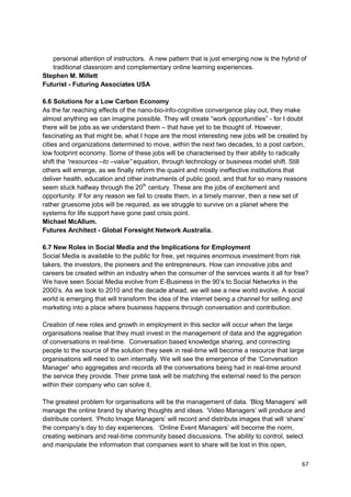 personal attention of instructors. A new pattern that is just emerging now is the hybrid of
   traditional classroom and complementary online learning experiences.
Stephen M. Millett
Futurist - Futuring Associates USA

6.6 Solutions for a Low Carbon Economy
As the far reaching effects of the nano-bio-info-cognitive convergence play out, they make
almost anything we can imagine possible. They will create ―work opportunities‖ - for I doubt
there will be jobs as we understand them – that have yet to be thought of. However,
fascinating as that might be, what I hope are the most interesting new jobs will be created by
cities and organizations determined to move, within the next two decades, to a post carbon,
low footprint economy. Some of these jobs will be characterised by their ability to radically
shift the “resources –to –value” equation, through technology or business model shift. Still
others will emerge, as we finally reform the quaint and mostly ineffective institutions that
deliver health, education and other instruments of public good, and that for so many reasons
seem stuck halfway through the 20th century. These are the jobs of excitement and
opportunity. If for any reason we fail to create them, in a timely manner, then a new set of
rather gruesome jobs will be required, as we struggle to survive on a planet where the
systems for life support have gone past crisis point.
Michael McAllum.
Futures Architect - Global Foresight Network Australia.

6.7 New Roles in Social Media and the Implications for Employment
Social Media is available to the public for free, yet requires enormous investment from risk
takers, the investors, the pioneers and the entrepreneurs. How can innovative jobs and
careers be created within an industry when the consumer of the services wants it all for free?
We have seen Social Media evolve from E-Business in the 90‘s to Social Networks in the
2000‘s. As we look to 2010 and the decade ahead, we will see a new world evolve. A social
world is emerging that will transform the idea of the internet being a channel for selling and
marketing into a place where business happens through conversation and contribution.

Creation of new roles and growth in employment in this sector will occur when the large
organisations realise that they must invest in the management of data and the aggregation
of conversations in real-time. Conversation based knowledge sharing, and connecting
people to the source of the solution they seek in real-time will become a resource that large
organisations will need to own internally. We will see the emergence of the ‗Conversation
Manager‘ who aggregates and records all the conversations being had in real-time around
the service they provide. Their prime task will be matching the external need to the person
within their company who can solve it.

The greatest problem for organisations will be the management of data. ‗Blog Managers‘ will
manage the online brand by sharing thoughts and ideas. ‗Video Managers‘ will produce and
distribute content. ‗Photo Image Managers‘ will record and distribute images that will ‗share‘
the company‘s day to day experiences. ‗Online Event Managers‘ will become the norm,
creating webinars and real-time community based discussions. The ability to control, select
and manipulate the information that companies want to share will be lost in this open,

                                                                                            67
 