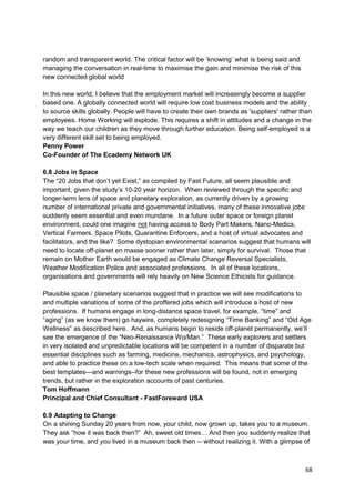 random and transparent world. The critical factor will be ‗knowing‘ what is being said and
managing the conversation in real-time to maximise the gain and minimise the risk of this
new connected global world

In this new world, I believe that the employment market will increasingly become a supplier
based one. A globally connected world will require low cost business models and the ability
to source skills globally. People will have to create their own brands as 'suppliers' rather than
employees. Home Working will explode. This requires a shift in attitudes and a change in the
way we teach our children as they move through further education. Being self-employed is a
very different skill set to being employed.
Penny Power
Co-Founder of The Ecademy Network UK

6.8 Jobs in Space
The ―20 Jobs that don‘t yet Exist,‖ as compiled by Fast Future, all seem plausible and
important, given the study‘s 10-20 year horizon. When reviewed through the specific and
longer-term lens of space and planetary exploration, as currently driven by a growing
number of international private and governmental initiatives, many of these innovative jobs
suddenly seem essential and even mundane. In a future outer space or foreign planet
environment, could one imagine not having access to Body Part Makers, Nano-Medics,
Vertical Farmers, Space Pilots, Quarantine Enforcers, and a host of virtual advocates and
facilitators, and the like? Some dystopian environmental scenarios suggest that humans will
need to locate off-planet en masse sooner rather than later, simply for survival. Those that
remain on Mother Earth would be engaged as Climate Change Reversal Specialists,
Weather Modification Police and associated professions. In all of these locations,
organisations and governments will rely heavily on New Science Ethicists for guidance.

Plausible space / planetary scenarios suggest that in practice we will see modifications to
and multiple variations of some of the proffered jobs which will introduce a host of new
professions. If humans engage in long-distance space travel, for example, ―time‖ and
―aging‖ (as we know them) go haywire, completely redesigning ―Time Banking‖ and ―Old Age
Wellness‖ as described here. And, as humans begin to reside off-planet permanently, we‘ll
see the emergence of the ―Neo-Renaissance Wo/Man.‖ These early explorers and settlers
in very isolated and unpredictable locations will be competent in a number of disparate but
essential disciplines such as farming, medicine, mechanics, astrophysics, and psychology,
and able to practice these on a low-tech scale when required. This means that some of the
best templates—and warnings--for these new professions will be found, not in emerging
trends, but rather in the exploration accounts of past centuries.
Tom Hoffmann
Principal and Chief Consultant - FastForeward USA

6.9 Adapting to Change
On a shining Sunday 20 years from now, your child, now grown up, takes you to a museum.
They ask ―how it was back then?‖ Ah, sweet old times… And then you suddenly realize that
was your time, and you lived in a museum back then -- without realizing it. With a glimpse of



                                                                                              68
 