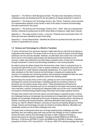 Appendix 1 - The World in 2030 Background Data - Provides short descriptions of the key
underlying trends and developments for the ten patterns of change presented in section 2.
Appendix 2 – The Science and Technology Horizon- Key Trends - Presents a short overview
of a representative selection of key trends in each of the areas of science and technology
that were examined for this report.
Appendix 3 – The Science and Technology Timeline 2010 – 2030 - Sets out a development
timeline, showing the earliest point at which these fields of endeavour might reach maturity.
Appendix 4 – The shape of jobs to come – Long List - Presents short summaries of the 110
future jobs that were identified as part of this study.
Appendix 5 – Survey Respondents - Identifies the full list of countries that took part and the
number of respondents by country.


1.2 Science and Technology for a World in Transition
To some, the tail end of an economic downturn might seem like an odd time to be taking an
imaginative look forward at The shape of jobs to come as a result of science and technology
advances over the next two decades. However, an alternative view is that now is the perfect
time to focus on the positive opportunities and developments that could lead us into
recovery, create new professions and help shape a powerful vision of what can be achieved
through investment in science and technology excellence in the coming decades.
As nations across the globe emerge from the economic crises, there is a growing focus on
choosing the right levers to pull in order to restore confidence, restart economic growth and
steer the planet on a path towards sustainable development. As a result, there has been a
clear emphasis on the role of science and technology in shaping and sustaining the
recovery. For example new monitoring systems and complexity management tools are seen
as critical to establishing better regulatory control of the banking system.
Beyond fixing the causes of the current crisis, perhaps an even more important role is that
envisaged for science and technology in facilitating growth by providing a stream of
advances and innovations across every sector. These developments will lead to the
transformation of many industries such as car manufacture and spawn new sectors such as
nano-chemistry, quantum computing and integrative fields such as the much vaunted NBIC
convergence (nanotechnology-biotechnology-information technology-cognitive science).
Perhaps most critical of all is the role science and technology is expected to play in solving
the challenges facing an increasingly interconnected and co-dependent world. Governments
globally are increasingly challenged by the issues of feeding a growing planet, educating our
children, providing new housing solutions, delivering alternative clean energy sources,
solving our need for efficient transport, ensuring our security and tackling dangerous climate
change. Science and technology are seen as central to providing effective, affordable and
sustainable solutions to all of these challenges and more.
The good news is that governments are not simply stacking these challenges up at the
laboratory door and walking away with hope as their only strategy for how to address them!
Across the world, science and technology has been a major recipient of funding in
government economic stimulus packages. Examples included 900M Euros (£831M) in
Germany, 731M Euros (£675M) in France and 685M Euros (£632M) in Norway. A significant
proportion of China‘s 10Tn Yuan (£0.9Tn, 1Tn Euros, US$1.5Tn) stimulus package was also

                                                                                                 7
 