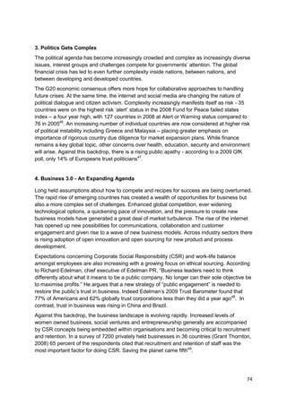 3. Politics Gets Complex
The political agenda has become increasingly crowded and complex as increasingly diverse
issues, interest groups and challenges compete for governments‘ attention. The global
financial crisis has led to even further complexity inside nations, between nations, and
between developing and developed countries.
The G20 economic consensus offers more hope for collaborative approaches to handling
future crises. At the same time, the internet and social media are changing the nature of
political dialogue and citizen activism. Complexity increasingly manifests itself as risk - 35
countries were on the highest risk ‗alert‘ status in the 2008 Fund for Peace failed states
index – a four year high, with 127 countries in 2008 at Alert or Warning status compared to
76 in 200546. An increasing number of individual countries are now considered at higher risk
of political instability including Greece and Malaysia – placing greater emphasis on
importance of rigorous country due diligence for market expansion plans. While finance
remains a key global topic, other concerns over health, education, security and environment
will arise. Against this backdrop, there is a rising public apathy - according to a 2009 GfK
poll, only 14% of Europeans trust politicians47.


4. Business 3.0 - An Expanding Agenda

Long held assumptions about how to compete and recipes for success are being overturned.
The rapid rise of emerging countries has created a wealth of opportunities for business but
also a more complex set of challenges. Enhanced global competition, ever widening
technological options, a quickening pace of innovation, and the pressure to create new
business models have generated a great deal of market turbulence. The rise of the internet
has opened up new possibilities for communications, collaboration and customer
engagement and given rise to a wave of new business models. Across industry sectors there
is rising adoption of open innovation and open sourcing for new product and process
development.
Expectations concerning Corporate Social Responsibility (CSR) and work-life balance
amongst employees are also increasing with a growing focus on ethical sourcing. According
to Richard Edelman, chief executive of Edelman PR, ―Business leaders need to think
differently about what it means to be a public company. No longer can their sole objective be
to maximise profits.‖ He argues that a new strategy of ―public engagement‖ is needed to
restore the public‘s trust in business. Indeed Edelman‘s 2009 Trust Barometer found that
77% of Americans and 62% globally trust corporations less than they did a year ago48. In
contrast, trust in business was rising in China and Brazil.
Against this backdrop, the business landscape is evolving rapidly. Increased levels of
women owned business, social ventures and entrepreneurship generally are accompanied
by CSR concepts being embedded within organisations and becoming critical to recruitment
and retention. In a survey of 7200 privately held businesses in 36 countries (Grant Thornton,
2008) 65 percent of the respondents cited that recruitment and retention of staff was the
most important factor for doing CSR. Saving the planet came fifth49.




                                                                                            74
 