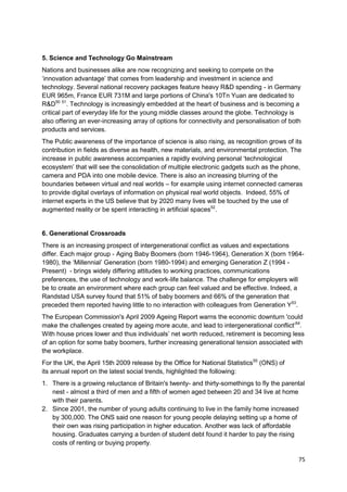 5. Science and Technology Go Mainstream
Nations and businesses alike are now recognizing and seeking to compete on the
‗innovation advantage‘ that comes from leadership and investment in science and
technology. Several national recovery packages feature heavy R&D spending - in Germany
EUR 965m, France EUR 731M and large portions of China's 10Tn Yuan are dedicated to
R&D50 51. Technology is increasingly embedded at the heart of business and is becoming a
critical part of everyday life for the young middle classes around the globe. Technology is
also offering an ever-increasing array of options for connectivity and personalisation of both
products and services.
The Public awareness of the importance of science is also rising, as recognition grows of its
contribution in fields as diverse as health, new materials, and environmental protection. The
increase in public awareness accompanies a rapidly evolving personal ‗technological
ecosystem‘ that will see the consolidation of multiple electronic gadgets such as the phone,
camera and PDA into one mobile device. There is also an increasing blurring of the
boundaries between virtual and real worlds – for example using internet connected cameras
to provide digital overlays of information on physical real world objects. Indeed, 55% of
internet experts in the US believe that by 2020 many lives will be touched by the use of
augmented reality or be spent interacting in artificial spaces52.


6. Generational Crossroads
There is an increasing prospect of intergenerational conflict as values and expectations
differ. Each major group - Aging Baby Boomers (born 1946-1964), Generation X (born 1964-
1980), the ‗Millennial‘ Generation (born 1980-1994) and emerging Generation Z (1994 -
Present) - brings widely differing attitudes to working practices, communications
preferences, the use of technology and work-life balance. The challenge for employers will
be to create an environment where each group can feel valued and be effective. Indeed, a
Randstad USA survey found that 51% of baby boomers and 66% of the generation that
preceded them reported having little to no interaction with colleagues from Generation Y53.
The European Commission's April 2009 Ageing Report warns the economic downturn 'could
make the challenges created by ageing more acute, and lead to intergenerational conflict‘54.
With house prices lower and thus individuals‘ net worth reduced, retirement is becoming less
of an option for some baby boomers, further increasing generational tension associated with
the workplace.
For the UK, the April 15th 2009 release by the Office for National Statistics55 (ONS) of
its annual report on the latest social trends, highlighted the following:
1. There is a growing reluctance of Britain's twenty- and thirty-somethings to fly the parental
   nest - almost a third of men and a fifth of women aged between 20 and 34 live at home
   with their parents.
2. Since 2001, the number of young adults continuing to live in the family home increased
   by 300,000. The ONS said one reason for young people delaying setting up a home of
   their own was rising participation in higher education. Another was lack of affordable
   housing. Graduates carrying a burden of student debt found it harder to pay the rising
   costs of renting or buying property.

                                                                                             75
 
