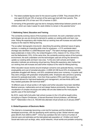 3. The latest available figures were for the second quarter of 2008. They showed 29% of
   men aged 20-34 and 18% of women of the same age lived with their parents. This
   compared with 27% of men and 15% of women in 2001.
"A narrowing of the generation gap has led to changing relationships between parents and
children, which can make it easier for adult children to remain in the parental home.‖


7. Rethinking Talent, Education and Training
The constantly evolving nature of the business environment, the work undertaken and the
technologies we use are driving the demand to update our existing skills and learn new
ones. Rising life expectancy also implies that our working lives will increase and add further
impetus to the need for lifelong learning.
The so-called ‗demographic time-bomb‘, describing the pending retirement wave of aging
workers, is creating an impending skills crisis for employers - a 31% worldwide talent
shortage was identified in a 2009 Manpower study56. The talent shortage appeared to be
least problematic in India (12%), the United Kingdom (12%), Ireland (14 %), China (15%)
and the Netherlands (15%). At the same time, the constantly evolving nature of the business
environment, the work undertaken and the technologies used are driving the demand to
update our existing skills and learn new ones. To this end, both schools and higher
education institutes are embracing virtual learning. Rising life expectancy also implies that
our working lives will increase and add further impetus to the need for lifelong learning.
Other education issues revolve around employer concerns over graduate literacy, numeracy,
employability and cost of remedial education. A 2008 UK CBI found 23% of employers felt
graduates struggled with literacy, and 20% complained about poor numeracy. A quarter said
they were unhappy with graduates' employability skills. Employers also perceive a growing
demand for graduate-level skills - more than three quarters (78%) said there would be
increased demand for high-level leadership and management, and two-thirds (66%) said
they needed graduates with technical skills57.
18 different uses of virtual worlds in UK higher and further education have been identified.
Medical sciences, mathematics and art and design feature prominently. Simulations, the
visualisation of complex structures and safety role are also stated as the most popular
specific uses of this technology58.
By 2019, nearly half of all public high school courses (in the U.S) will be taught online,
according to Clayton Christensen, a Harvard Business School professor, and Michael
Horn59. Nationwide in the U.S, 700,000 kids attended virtual schools as of January 200860.


8. Global Expansion of Electronic Media

The internet is increasingly becoming a core tool for business and the individual in
developed economies, with the developing world catching up fast. Global internet usage
grew 265.6% from 2000 to 200761. China has overtaken the US in terms of number of
internet users and estimates put the total global web population at 1.6 billion and rising62.
Social web tools such as blogs, wikis, social networks, virtual worlds and portable computing


                                                                                               76
 