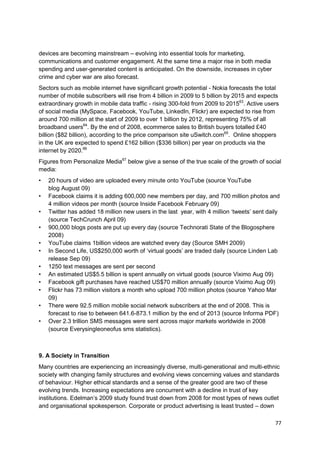 devices are becoming mainstream – evolving into essential tools for marketing,
communications and customer engagement. At the same time a major rise in both media
spending and user-generated content is anticipated. On the downside, increases in cyber
crime and cyber war are also forecast.
Sectors such as mobile internet have significant growth potential - Nokia forecasts the total
number of mobile subscribers will rise from 4 billion in 2009 to 5 billion by 2015 and expects
extraordinary growth in mobile data traffic - rising 300-fold from 2009 to 201563. Active users
of social media (MySpace, Facebook, YouTube, LinkedIn, Flickr) are expected to rise from
around 700 million at the start of 2009 to over 1 billion by 2012, representing 75% of all
broadband users64. By the end of 2008, ecommerce sales to British buyers totalled £40
billion ($82 billion), according to the price comparison site uSwitch.com65. Online shoppers
in the UK are expected to spend £162 billion ($336 billion) per year on products via the
internet by 2020.66
Figures from Personalize Media67 below give a sense of the true scale of the growth of social
media:
•   20 hours of video are uploaded every minute onto YouTube (source YouTube
    blog August 09)
•   Facebook claims it is adding 600,000 new members per day, and 700 million photos and
    4 million videos per month (source Inside Facebook February 09)
•   Twitter has added 18 million new users in the last year, with 4 million ‗tweets‘ sent daily
    (source TechCrunch April 09)
•   900,000 blogs posts are put up every day (source Technorati State of the Blogosphere
    2008)
•   YouTube claims 1billion videos are watched every day (Source SMH 2009)
•   In Second Life, US$250,000 worth of ‗virtual goods‘ are traded daily (source Linden Lab
    release Sep 09)
•   1250 text messages are sent per second
•   An estimated US$5.5 billion is spent annually on virtual goods (source Viximo Aug 09)
•   Facebook gift purchases have reached US$70 million annually (source Viximo Aug 09)
•   Flickr has 73 million visitors a month who upload 700 million photos (source Yahoo Mar
    09)
•   There were 92.5 million mobile social network subscribers at the end of 2008. This is
    forecast to rise to between 641.6-873.1 million by the end of 2013 (source Informa PDF)
•   Over 2.3 trillion SMS messages were sent across major markets worldwide in 2008
    (source Everysingleoneofus sms statistics).



9. A Society in Transition
Many countries are experiencing an increasingly diverse, multi-generational and multi-ethnic
society with changing family structures and evolving views concerning values and standards
of behaviour. Higher ethical standards and a sense of the greater good are two of these
evolving trends. Increasing expectations are concurrent with a decline in trust of key
institutions. Edelman‘s 2009 study found trust down from 2008 for most types of news outlet
and organisational spokesperson. Corporate or product advertising is least trusted – down

                                                                                             77
 