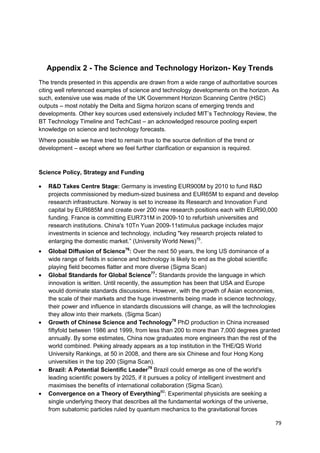 Appendix 2 - The Science and Technology Horizon- Key Trends
The trends presented in this appendix are drawn from a wide range of authoritative sources
citing well referenced examples of science and technology developments on the horizon. As
such, extensive use was made of the UK Government Horizon Scanning Centre (HSC)
outputs – most notably the Delta and Sigma horizon scans of emerging trends and
developments. Other key sources used extensively included MIT‘s Technology Review, the
BT Technology Timeline and TechCast – an acknowledged resource pooling expert
knowledge on science and technology forecasts.
Where possible we have tried to remain true to the source definition of the trend or
development – except where we feel further clarification or expansion is required.



Science Policy, Strategy and Funding

   R&D Takes Centre Stage: Germany is investing EUR900M by 2010 to fund R&D
   projects commissioned by medium-sized business and EUR65M to expand and develop
   research infrastructure. Norway is set to increase its Research and Innovation Fund
   capital by EUR685M and create over 200 new research positions each with EUR90,000
   funding. France is committing EUR731M in 2009-10 to refurbish universities and
   research institutions. China's 10Tn Yuan 2009-11stimulus package includes major
   investments in science and technology, including "key research projects related to
   enlarging the domestic market.‖ (University World News)75.
   Global Diffusion of Science76: Over the next 50 years, the long US dominance of a
   wide range of fields in science and technology is likely to end as the global scientific
   playing field becomes flatter and more diverse (Sigma Scan)
   Global Standards for Global Science77: Standards provide the language in which
   innovation is written. Until recently, the assumption has been that USA and Europe
   would dominate standards discussions. However, with the growth of Asian economies,
   the scale of their markets and the huge investments being made in science technology,
   their power and influence in standards discussions will change, as will the technologies
   they allow into their markets. (Sigma Scan)
   Growth of Chinese Science and Technology78 PhD production in China increased
   fiftyfold between 1986 and 1999, from less than 200 to more than 7,000 degrees granted
   annually. By some estimates, China now graduates more engineers than the rest of the
   world combined. Peking already appears as a top institution in the THE/QS World
   University Rankings, at 50 in 2008, and there are six Chinese and four Hong Kong
   universities in the top 200 (Sigma Scan).
   Brazil: A Potential Scientific Leader79 Brazil could emerge as one of the world's
   leading scientific powers by 2025, if it pursues a policy of intelligent investment and
   maximises the benefits of international collaboration (Sigma Scan).
   Convergence on a Theory of Everything80: Experimental physicists are seeking a
   single underlying theory that describes all the fundamental workings of the universe,
   from subatomic particles ruled by quantum mechanics to the gravitational forces

                                                                                         79
 