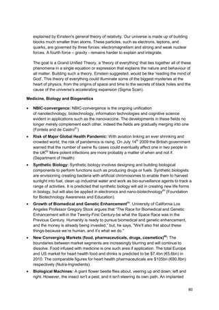 explained by Einstein's general theory of relativity. Our universe is made up of building
   blocks much smaller than atoms. These particles, such as electrons, leptons, and
   quarks, are governed by three forces: electromagnetism and strong and weak nuclear
   forces. A fourth force – gravity - remains harder to explain and integrate.

   The goal is a Grand Unified Theory, a 'theory of everything' that ties together all of these
   phenomena in a single equation or expression that explains the nature and behaviour of
   all matter. Building such a theory, Einstein suggested, would be like 'reading the mind of
   God'. This theory of everything could illuminate some of the biggest mysteries at the
   heart of physics, from the origins of space and time to the secrets of black holes and the
   cause of the universe's accelerating expansion (Sigma Scan).

Medicine, Biology and Biogenetics

   NBIC-convergence: NBIC-convergence is the ongoing unification
   of nanotechnology, biotechnology, information technologies and cognitive science
   evident in applications such as the nanovaccine. The developments in these fields no
   longer merely complement each other, indeed the fields are gradually merging into one
   (Fontela and de Castro81)
   Risk of Major Global Health Pandemic: With aviation linking an ever shrinking and
   crowded world, the risk of pandemics is rising. On July 14th 2009 the British government
   warned that the number of swine flu cases could eventually affect one in two people in
   the UK82 More potent infections are more probably a matter of when and not if.
   (Department of Health)
   Synthetic Biology: Synthetic biology involves designing and building biological
   components to perform functions such as producing drugs or fuels. Synthetic biologists
   are envisioning creating bacteria with artificial chromosomes to enable them to harvest
   sunlight into fuel, clean up industrial water and work as bio-surveillance agents to track a
   range of activities. It is predicted that synthetic biology will aid in creating new life forms
   in biology, but will also be applied in electronics and nano-biotechnology83 (Foundation
   for Biotechnology Awareness and Education).
   Growth of Biomedical and Genetic Enhancement84. University of California Los
   Angeles Professor Gregory Stock argues that ―The Race for Biomedical and Genetic
   Enhancement will-in the Twenty-First Century-be what the Space Race was in the
   Previous Century. Humanity is ready to pursue biomedical and genetic enhancement,
   and the money is already being invested,‖ but, he says, "We‘ll also fret about these
   things-because we‘re human, and it‘s what we do."
   New Converging Markets (food, pharmaceuticals, drugs, cosmetics)85: The
   boundaries between market segments are increasingly blurring and will continue to
   dissolve. Food infused with medicine is one such area if application. The total Europe
   and US market for heart health food and drinks is predicted to be $7.4bn (€5.6bn) in
   2010. The comparable figures for heart health pharmaceuticals are $105bn (€80.8bn)
   respectively (Nutra-Ingredients).
   Biological Machines: A giant flower beetle flies about, veering up and down, left and
   right. However, the insect isn't a pest, and it isn't steering its own path. An implanted


                                                                                                80
 