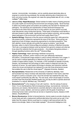 receiver, microcontroller, microbattery, and six carefully placed electrodes allow an
engineer to control the bug wirelessly. By remotely delivering jolts of electricity to its
brain and wing muscles, the engineer can make the cyborg beetle take off, turn, or stop
midflight.86 (DNA India)
Lab on a Chip / Rapid Bioassays: Global markets for better means of testing personal
and public health and monitoring the environment are emerging rapidly. Novel biochips
to detect and analyze genes and proteins are enabling very fast tests for diseases and
pathogens. The specificity and sophistication of these advanced bioassays has
increased to the extent that some lab-on-a-chip systems can even perform as small-
scale laboratories using miniaturized devices. These types of bioassays could identify or
eliminate threats to public health, significantly improve patient outcomes, and accurately
detect pathogens in the environment and the food supply (Rand Corp.)87.
Systems Biology: Observers of the life science enterprise agree that, while genomics
has present priority, proteomics represents the wave of the future. ―Some groups are
beginning to look at shotgun sequencing approaches to microbial ecosystems. Then
their attention moves naturally and quickly from genes to proteins,‖ says Donald
Kennedy, editor-in-chief of Science-Mag and president, emeritus of Stanford University.
―We‘ll see a convergence between what we learned from genomic analysis and what we
know about the networks that link gene products — the proteins that genes produce —
through signalling functions within the cell.88‖(Science-Mag)
Haptics Technology: Haptic technology interfaces via touch by
applying forces, vibrations, and/or motions to the user (effectively mechanical
stimulation). Computerized image analysis is used to extract information from images. It
can be used in medical applications to determine the size of organs or to build 3-D
models of organs before surgery. For example, a PhD candidate at Uppsala University,
Sweden, has developed new technology to make it easier to diagnose and plan the
treatment of cancer. He used haptics technology to develop new interactive methods
‗where the mouse and keyboard are replaced by a pen-like three-dimensional mouse
that enables the user to feel the virtual organs89.‘ (Uppsala University, Sweden)
Neuroprosthetics: Researchers at the University of California, Berkeley, have
demonstrated how rhesus monkeys with electrodes implanted in their brains used their
thoughts to control a computer cursor. Once the animals had mastered the task, they
could repeat it proficiently day after day. The new study, which should apply to humans,
provides hope that physically disabled people may one day be able to operate advanced
prosthetics in a natural, effortless way. (The IEEE)90
Biomechatronics91 is the merging of man with machine -- like the cyborg of science
fiction. It is an interdisciplinary field encompassing biology, neurosciences, mechanics,
electronics and robotics. Biomechatronic scientists attempt to make devices that interact
with human muscle, skeleton, and nervous systems with the goals of assisting or
enhancing human motor control that can be lost or impaired by trauma, disease or birth
defects. (HowStuffWorks)
Bionics Renaissance: Similar to biomechatronics, bionics seeks to provide virtually any
human body part with a replacement (artificial alternative) that works just as well, if not
better than the original. Bionics could lead to a market in self-improvement with the
desire to be stronger, faster or have better eyesight.92 (Economist Intelligence Unit)

                                                                                         81
 