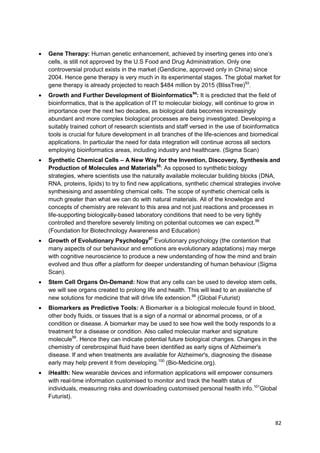 Gene Therapy: Human genetic enhancement, achieved by inserting genes into one‘s
cells, is still not approved by the U.S Food and Drug Administration. Only one
controversial product exists in the market (Gendicine, approved only in China) since
2004. Hence gene therapy is very much in its experimental stages. The global market for
gene therapy is already projected to reach $484 million by 2015 (BlissTree)93.
Growth and Further Development of Bioinformatics94: It is predicted that the field of
bioinformatics, that is the application of IT to molecular biology, will continue to grow in
importance over the next two decades, as biological data becomes increasingly
abundant and more complex biological processes are being investigated. Developing a
suitably trained cohort of research scientists and staff versed in the use of bioinformatics
tools is crucial for future development in all branches of the life-sciences and biomedical
applications. In particular the need for data integration will continue across all sectors
employing bioinformatics areas, including industry and healthcare. (Sigma Scan)
Synthetic Chemical Cells – A New Way for the Invention, Discovery, Synthesis and
Production of Molecules and Materials95: As opposed to synthetic biology
strategies, where scientists use the naturally available molecular building blocks (DNA,
RNA, proteins, lipids) to try to find new applications, synthetic chemical strategies involve
synthesising and assembling chemical cells. The scope of synthetic chemical cells is
much greater than what we can do with natural materials. All of the knowledge and
concepts of chemistry are relevant to this area and not just reactions and processes in
life-supporting biologically-based laboratory conditions that need to be very tightly
controlled and therefore severely limiting on potential outcomes we can expect.96
(Foundation for Biotechnology Awareness and Education)
Growth of Evolutionary Psychology97 Evolutionary psychology (the contention that
many aspects of our behaviour and emotions are evolutionary adaptations) may merge
with cognitive neuroscience to produce a new understanding of how the mind and brain
evolved and thus offer a platform for deeper understanding of human behaviour (Sigma
Scan).
Stem Cell Organs On-Demand: Now that any cells can be used to develop stem cells,
we will see organs created to prolong life and health. This will lead to an avalanche of
new solutions for medicine that will drive life extension.98 (Global Futurist)
Biomarkers as Predictive Tools: A Biomarker is a biological molecule found in blood,
other body fluids, or tissues that is a sign of a normal or abnormal process, or of a
condition or disease. A biomarker may be used to see how well the body responds to a
treatment for a disease or condition. Also called molecular marker and signature
molecule99. Hence they can indicate potential future biological changes. Changes in the
chemistry of cerebrospinal fluid have been identified as early signs of Alzheimer's
disease. If and when treatments are available for Alzheimer's, diagnosing the disease
early may help prevent it from developing.100 (Bio-Medicine.org).
iHealth: New wearable devices and information applications will empower consumers
with real-time information customised to monitor and track the health status of
individuals, measuring risks and downloading customised personal health info.101Global
Futurist).



                                                                                          82
 