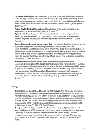 Personalized Medicine: BioNanomatrix, a start-up, is pursuing what many believe to
  be the key to personalised medicine: sequencing technology so fast and cheap that an
  entire human genome can be read in eight hours for $100 or less. With the aid of such a
  powerful tool, medical treatment could be tailored to a patient's distinct genetic profile.
  (DNA India)102.
  Virtual-Reality Medical Simulations: Many believe virtual reality will become the
  dominant mode of medical training (Global Futurist).103.
  Cyber-health Care The role of the internet in healthcare is increasing rapidly and
  developing into its own field. It is customised for us as individuals and designed to
  monitor, diagnose, educate, and intervene regardless of location or time.104 (Global
  Futurist).
  Curing Diseases Before they have even Evolved: Michael Goldblatt, who once led the
  biodefence programme for the Pentagon's research arm, DARPA, and now
  heads Functional Genetics is working on an entirely new class of antiviral drugs that he
  claims should do something seemingly impossible: work against a wide range of existing
  viruses and also be effective against viruses that have not even evolved yet. What's
  more, it is claimed that should be extremely difficult for any virus to become resistant to
  these drugs.105 (New Scientist)
  Bioviolence will become a greater threat as the technology becomes more
  accessible. Emerging scientific disciplines (notably genomics, nanotechnology, and other
  microsciences) could pave the way for a bio attack. Bacteria and viruses could be altered
  to increase their lethality or to evade antibiotic treatment. Another long-term risk comes
  from nanopollution fallout from warfare. Nanoparticles could potentially cause new
  diseases with unusual and difficult-to-treat symptoms, and they will inflict damage far
  beyond the traditional battlefield, even affecting future generations (World Future
  Society).106



Energy

  Growing Energy Demand and Search for Alternatives: The US Energy Information
  Administration (2008) predicts global energy demand could rise 50-55% by 2030. The
  International Energy Agency says $45Tn investment is required for an energy revolution
  over the next 50 years to prevent energy shortages and greenhouse gas emissions from
  stunting growth. The EU and China have set targets of 20% and 15% of energy from
  renewables by 2020. The US is to increase federal spending on renewables tenfold to
  $150Bn over 10 years107.(EIA, IEA, Credit Suisse)
  Rising Investment Requirements: The International Energy Agency in its annual
  report, of November 2008, states that to limit the increase in temperatures to 3 degrees
  Celsius by 2030 would require a huge increase of low-carbon energy - nuclear,
  hydropower, biomass, renewables, and underground carbon storage. That scenario
  would require a $4.1 trillion investment, or 0.2 percent of the world's annual GDP108.
  (IEA)




                                                                                           83
 