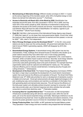 Mainstreaming of Alternative Energy: Different studies converge on 2023 +/- 5 years
as the serious beginning of this transition period, when 30% of all global energy is most
likely to be derived from alternative sources109. (TechCast)
Access to Electricity will Reach 83% of the World by 2030: Electrification has
expanded around the world, from 40% connected in 1970 to 73% in 2000, and may
reach 83% of the world‘s people by 2030. Electricity is fundamental to raising living
standards and access to the world‘s products and services. Impoverished areas such as
sub-Saharan Africa still have low rates of electrification; for instance, Uganda is just
3.7% electrified110 (World Future Society).
Peak Oil: Fatih Birol, chief economist of the International Energy Agency says (August
3rd 2009) that ―peak oil‖ is a lot closer than most governments realize. Crunch time, when
the maximum rate of global petroleum extraction is reached and then passed, is now set
for 2020111 (IEA, cited in The Independent)
Risk of Energy Shortages across the Developed World112: In the UK, many power
stations are due to close over the coming decade. UK government estimates that, of a
total of around 75GW in generating capacity, 20GW will disappear by 2015 (the
Economist).
Decentralised Energy Systems: A decentralised energy (DE) system has two key
characteristics. Firstly, buildings (from terraced houses to industrial units) double up as
power stations because they have within them one or more energy generating
technologies such as solar panels, wind turbines or cogeneration units. Local impact is
important, whilst cumulative impact could be enormous. Secondly, local energy networks
proliferate, distributing heat and power. These networks will be supplemented by
community scale plants generating close to the point of demand. For example heat from
cogeneration plants would be captured and distributed for nearby use. This radically
improves efficiency and so reduces overall demand, increasing security of supply and
cutting emissions.113 (Greenpeace)
Development of the Smart Grid: The Federal Energy Regulatory Commission (FERC)
has taken a major step to accelerate the development of a smart electric transmission
system that could improve the efficiency and operation of the grid. The Smart Grid Policy
Statement (July 16th 2009) sets priorities for work on development of standards crucial to
a reliable and smart grid. Smart grid advancements will apply digital technologies to the
grid, enabling two-way communications and real-time co-ordination of information from
both generating plants and demand-side resources. This will improve the efficiency of
the bulk-power system and ultimately achieve long-term savings for consumers. It will
also help promote wider use of demand response and other activities that will enable
consumers to control their electricity costs.114 (Telematics Update)
Increasing Role for Liquefied Natural Gas115 If construction of LNG transportation
infrastructure accelerates along with demand, natural gas could, within the next 50
years, join oil as the second essential energy commodity. Natural gas (methane) is by far
the cleanest-burning fossil fuel. Given its global abundance and cleaner emissions, it has
become the power generation source of choice for industrialised nations. (Sigma Scan)
Energy Producing Kites: Saul Griffith, an MIT graduate has founded Makany power.
They specialize in clean energy and have invented a wing shaped kite that harnesses


                                                                                         84
 