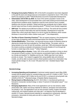 Changing Consumption Patterns: 60% of the Earth's ecosystems have been degraded
  in the past 50 years and natural resource consumption is expected to rise to 170% of the
  Earth's bio-capacity by 2040.124(World Business Council for Sustainable Development)
  Urbanization will hit 60% by 2030: As more of the world‘s population moves to the
  cities, rapid development to accommodate them could make existing environmental and
  socioeconomic problems worse. Epidemics could be more common due to crowded
  dwelling units and poor sanitation. Global warming may accelerate due to higher carbon
  dioxide output and loss of carbon-absorbing plants.125 (World Future Society magazine)
  GM Food: The debate around GM food is likely to continue. The world will have another
  three billion mouths to feed within the next five decades. Development of crops like
  Golden Rice, which would add Vitamin A to rice to counter the deficiency which causes
  blindness in around half a million children every year126 ( the Independent).

  The Rise of Green Chemistry Practices127 We can expect progress in the development
  of new ways of preparing useful chemical feed stocks from biomass (SigmaScan).
  Climate Modification: ‗Cloud ships,‘ are favoured among a series of schemes aimed at
  altering the climate that have evaluated by The Royal Society. The project, which is
  being worked on by rival US and UK scientists, would see 1,900 wind-powered ships ply
  the oceans sucking up seawater and spraying minuscule droplets of it out through tall
  funnels to create large white clouds.128 (Daily Telegraph)
  Understanding Micro climates: Today, 50% of the world‘s population is living on about
  one percent of Earth‘s surface. Can this extreme concentration lead to other effects on
  our climate and weather? In ‗Satellites and the city,‘ NASA says that it can help to
  provide an answer. ―Our research suggests that, using satellite data and enhanced
  models, we will be able to answer several critical questions about how urbanization may
  impact climate change 10, 25 or even 100 years from now.‖ (Goddard Space Flight
  Center129).



Nanotechnology

  Increasing Spending and Investment: A technical market research report (May 2008),
  reveals that the global market for nanotechnology was worth $11.6 billion in 2007. This is
  expected to increase to $27.0 billion by the end of 2013, a compound annual growth rate
  (CAGR) of $16.3%130 (Nanotechnology: A Realistic Market Assessment).
  Rising Impact on Manufacturing: By 2014, $2.6 trillion in manufactured goods are
  forecast to incorporate nanotechnology--or about 15 percent of total global output131 (Lux
  Research).
  Emerging Applications: Many of the novel applications such as new sensors, better
  photovoltaic cells, lighter and strong materials for defence, aerospace and automotives
  are already in use, and applications such as anti-corrosion coating, tougher and harder
  cutting tools, and medical implants and chips with 1 nm features may be developed in
  another 5-15 years. Nanostructured materials for nanoelectronic components, ultra fast
  processors, nanorobots for body parts are still in a state of infancy132. (A to Z
  Nanotechnology).


                                                                                         86
 