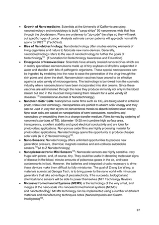 Growth of Nano-medicine: Scientists at the University of California are using
nanotechnology and microbiology to build "cargo ships" 50 nanometres wide that flow
through the bloodstream. Plans are underway to "zip-code" the ships so they will seek
out specific types of cancer. Analysts estimate cancer patients will approach normal life
spans by 2023133 (TechCast).
Rise of Nanobiotechnology: Nanobiotechnology often studies existing elements of
living organisms and nature to fabricate new nano-devices. Generally,
nanobiotechnology refers to the use of nanotechnology to further the goals of
biotechnology134 (Foundation for Biotechnology Awareness and Education).
Emergence of Nanovaccines: Scientists have already created nanovaccines which are
in reality specialised nanoemulsions made up of tiny soybean oil droplets suspended in
water and studded with bits of pathogenic organisms. These special nanovaccines can
be ingested by swabbing into the nose to ease the penetration of the drug through the
skin pores and down the shaft. Nanoemulsion vaccines have proved to be effective
against a wide variety of microorganisms. The technology is borrowed from the cosmetic
industry where nanoemulsions have been incorporated into skin creams. Since these
vaccines are administered through the nose they produce immunity not only in the blood
stream but also in the mucosal lining making them relevant for a wide variety of
diseases.135 (International Journal of Nanotechnology).
Nanotech Solar Cells: Nanoporous oxide films such as TiO2 are being used to enhance
photo voltaic cell technology. Nanoparticles are perfect to absorb solar energy and they
can be used in very thin layers on conventional metals to absorb incident solar energy.
New solar cells are based on nanoparticles of semi conductors, nanofilms and
nanotubes by embedding them in a charge transfer medium. Films formed by sintering of
nanometric particles of TiO2 (diameter 10-20 nm) combine high surface area,
transparency, excellent stability and good electrical conductivity and are ideal for
photovoltaic applications. Non-porous oxide films are highly promising material for
photovoltaic applications. Nanotechnology opens the opportunity to produce cheaper
solar cells (A to Z Nanotechnology)136.
Nano-Sensors: Nanotechnology offers unlimited opportunities to produce new
generation pressure, chemical, magneto resistive and anti-collision automobile
sensors.137(A to Z Nanotechnology)
Nanopiezoelectronic Mini Sensors138: Nanoscale sensors are highly sensitive, very
frugal with power, and, of course, tiny. They could be useful in detecting molecular signs
of disease in the blood, minute amounts of poisonous gases in the air, and trace
contaminants in food. However, the batteries and integrated circuits necessary to drive
these devices make them difficult to fully miniaturise. The goal of Zhong Lin Wang, a
materials scientist at Georgia Tech, is to bring power to the nano world with minuscule
generators that take advantage of piezoelectricity. If he succeeds, biological and
chemical nano sensors will be able to power themselves (MIT Technology Review)
Microelectromechanical Systems (MEMS) is the technology of the very small, and
merges at the nano-scale into nanoelectromechanical systems (NEMS)
and nanotechnology. MEMS technology can be implemented using a number of different
materials and manufacturing techniques notes (Nanocomputers and Swarm
Intelligence)139.


                                                                                       87
 