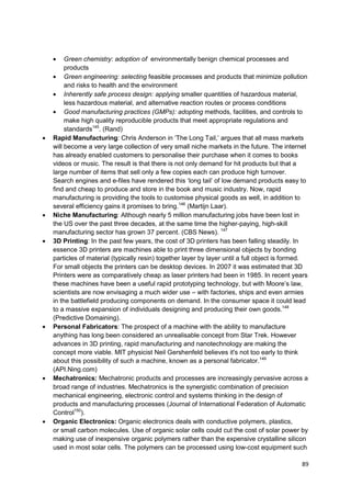 Green chemistry: adoption of environmentally benign chemical processes and
     products
     Green engineering: selecting feasible processes and products that minimize pollution
     and risks to health and the environment
     Inherently safe process design: applying smaller quantities of hazardous material,
     less hazardous material, and alternative reaction routes or process conditions
     Good manufacturing practices (GMPs): adopting methods, facilities, and controls to
     make high quality reproducible products that meet appropriate regulations and
     standards145. (Rand)
Rapid Manufacturing: Chris Anderson in ‗The Long Tail,‘ argues that all mass markets
will become a very large collection of very small niche markets in the future. The internet
has already enabled customers to personalise their purchase when it comes to books
videos or music. The result is that there is not only demand for hit products but that a
large number of items that sell only a few copies each can produce high turnover.
Search engines and e-files have rendered this ‗long tail‘ of low demand products easy to
find and cheap to produce and store in the book and music industry. Now, rapid
manufacturing is providing the tools to customise physical goods as well, in addition to
several efficiency gains it promises to bring.146 (Martijn Laar).
Niche Manufacturing: Although nearly 5 million manufacturing jobs have been lost in
the US over the past three decades, at the same time the higher-paying, high-skill
manufacturing sector has grown 37 percent. (CBS News). 147
3D Printing: In the past few years, the cost of 3D printers has been falling steadily. In
essence 3D printers are machines able to print three dimensional objects by bonding
particles of material (typically resin) together layer by layer until a full object is formed.
For small objects the printers can be desktop devices. In 2007 it was estimated that 3D
Printers were as comparatively cheap as laser printers had been in 1985. In recent years
these machines have been a useful rapid prototyping technology, but with Moore‘s law,
scientists are now envisaging a much wider use – with factories, ships and even armies
in the battlefield producing components on demand. In the consumer space it could lead
to a massive expansion of individuals designing and producing their own goods.148
(Predictive Domaining).
Personal Fabricators: The prospect of a machine with the ability to manufacture
anything has long been considered an unrealisable concept from Star Trek. However
advances in 3D printing, rapid manufacturing and nanotechnology are making the
concept more viable. MIT physicist Neil Gershenfeld believes it's not too early to think
about this possibility of such a machine, known as a personal fabricator.149
(API.Ning.com)
Mechatronics: Mechatronic products and processes are increasingly pervasive across a
broad range of industries. Mechatronics is the synergistic combination of precision
mechanical engineering, electronic control and systems thinking in the design of
products and manufacturing processes (Journal of International Federation of Automatic
Control150).
Organic Electronics: Organic electronics deals with conductive polymers, plastics,
or small carbon molecules. Use of organic solar cells could cut the cost of solar power by
making use of inexpensive organic polymers rather than the expensive crystalline silicon
used in most solar cells. The polymers can be processed using low-cost equipment such

                                                                                           89
 