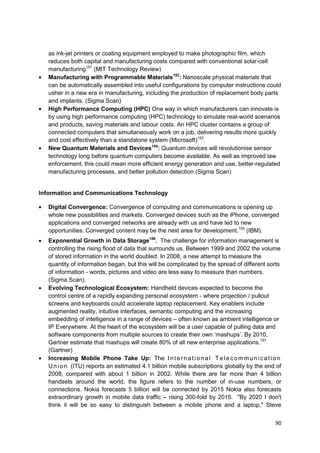 as ink-jet printers or coating equipment employed to make photographic film, which
   reduces both capital and manufacturing costs compared with conventional solar-cell
   manufacturing151 (MIT Technology Review)
   Manufacturing with Programmable Materials152: Nanoscale physical materials that
   can be automatically assembled into useful configurations by computer instructions could
   usher in a new era in manufacturing, including the production of replacement body parts
   and implants. (Sigma Scan)
   High Performance Computing (HPC) One way in which manufacturers can innovate is
   by using high performance computing (HPC) technology to simulate real-world scenarios
   and products, saving materials and labour costs. An HPC cluster contains a group of
   connected computers that simultaneously work on a job, delivering results more quickly
   and cost effectively than a standalone system (Microsoft)153.
   New Quantum Materials and Devices154: Quantum devices will revolutionise sensor
   technology long before quantum computers become available. As well as improved law
   enforcement, this could mean more efficient energy generation and use, better-regulated
   manufacturing processes, and better pollution detection (Sigma Scan)


Information and Communications Technology

   Digital Convergence: Convergence of computing and communications is opening up
   whole new possibilities and markets. Converged devices such as the iPhone, converged
   applications and converged networks are already with us and have led to new
   opportunities. Converged content may be the next area for development.155 (IBM).
   Exponential Growth in Data Storage156. The challenge for information management is
   controlling the rising flood of data that surrounds us. Between 1999 and 2002 the volume
   of stored information in the world doubled. In 2008, a new attempt to measure the
   quantity of information began, but this will be complicated by the spread of different sorts
   of information - words, pictures and video are less easy to measure than numbers.
   (Sigma Scan).
   Evolving Technological Ecosystem: Handheld devices expected to become the
   control centre of a rapidly expanding personal ecosystem - where projection / pullout
   screens and keyboards could accelerate laptop replacement. Key enablers include
   augmented reality, intuitive interfaces, semantic computing and the increasing
   embedding of intelligence in a range of devices – often known as ambient intelligence or
   IP Everywhere. At the heart of the ecosystem will be a user capable of pulling data and
   software components from multiple sources to create their own ‗mashups‘. By 2010,
   Gartner estimate that mashups will create 80% of all new enterprise applications.157
   (Gartner)
   Increasing Mobile Phone Take Up: The I n t e r n a t i o n a l T e l e c o m m u n i c a t i o n
   U n i o n (ITU) reports an estimated 4.1 billion mobile subscriptions globally by the end of
   2008, compared with about 1 billion in 2002. While there are far more than 4 billion
   handsets around the world, the figure refers to the number of in-use numbers, or
   connections. Nokia forecasts 5 billion will be connected by 2015 Nokia also forecasts
   extraordinary growth in mobile data traffic – rising 300-fold by 2015. "By 2020 I don't
   think it will be so easy to distinguish between a mobile phone and a laptop," Steve


                                                                                                90
 