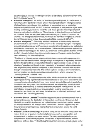 advertising could possible boost the global value of advertising-content more than 100%
by 2015. (MediaFuturist165).
Collective Intelligence: Jeff Jonas, an IBM Distinguished Engineer, is chief scientist of
its Entity Analytic Solutions Software Group. He described collective intelligence as lots
of piles of data, much gleaned from a ubiquity of sensors that have to be stitched
together and put in context. ―In 2050, collective intelligence is your personal digital agent,
locating and telling you what you need,‖ he said. Jonas gave the following example of
this advanced collective intelligence. ―There is a pile of data about the current status of
an individual. There are also piles about the current migratory status of birds and the
weather. The three piles are correlated, resulting in the individual being told to ‗jump to
the right‘ to avoid being hit by a descending pile of bird excrement‖. (CNet166).
Ambient Intelligence167: Effectively, ambient intelligence is about creating electronic
environments that are sensitive and responsive to the presence of people. This implies
embedding intelligence and an IP address in everything from the paint on our walls to the
windows and curtains and the furniture we sit on. There are already diverse applications
using ambient technology on the market, but one crucial sticking point is that few of them
are fully integrated into wireless communication systems. European researchers have
been addressing this outstanding issue.
―The idea is to integrate sensor networks into wireless communication systems and to
‗capture‘ the user‘s environment, perhaps using a mobile phone as a gateway, and then
transmit this context to a service platform to deliver a personalised service and act on
situations,‖ says Laurent Herault, project coordinator of a research scheme developing
new ways of capturing ambient intelligence in post-3G mobile communication systems
through wireless sensor networks. The context captured can be an environmental one,
such as location, but also the subject‘s emotional context – what is known as the
―physiological state‖. (Science Daily)
Reality Mining168: Personal reality mining infers human relationships and behaviour by
applying data-mining algorithms to information collected by cell- phone sensors that can
measure location, physical activity, and more. Models generated by analysing data from
both individuals and groups could enable automated security settings, smart personal
assistants, and monitoring of personal and community health. Mobile phones are now
sophisticated enough to collect and analyse data on personal behaviour, and
researchers are developing techniques that allow them to effectively sort through such
information. (MIT Technology Review)

Collective Blanket Licenses169 One of the biggest issues for content owners is how to
control and monetise the distribution of their content over the web. One view is that
blanket licences which legalise and unlock legitimate access to basic content services
via any digital network will emerge. Media futurist Gerd Leonhard suggests they are
likely to take over as the primary means of content consumption around the world.
(Media Futurist).
Practical Quantum Computing: ―A quantum computer is a device for computation that
makes direct use of quantum mechanical phenomena, such as superposition and
entanglement, to perform operations on data. The basic principle behind quantum
computation is that quantum properties can be used to represent data and perform
operations on these data.”170 Breakthroughs in quantum computing should provide useful

                                                                                           92
 