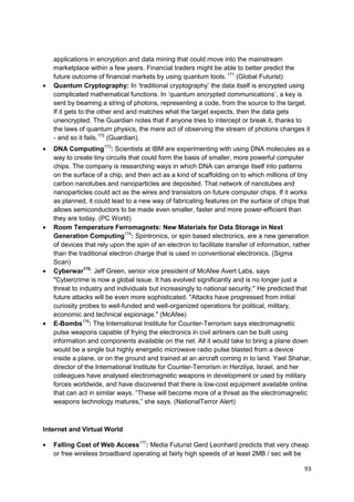 applications in encryption and data mining that could move into the mainstream
   marketplace within a few years. Financial traders might be able to better predict the
   future outcome of financial markets by using quantum tools. 171 (Global Futurist)
   Quantum Cryptography: In ‗traditional cryptography‘ the data itself is encrypted using
   complicated mathematical functions. In ‗quantum encrypted communications‘, a key is
   sent by beaming a string of photons, representing a code, from the source to the target.
   If it gets to the other end and matches what the target expects, then the data gets
   unencrypted. The Guardian notes that if anyone tries to intercept or break it, thanks to
   the laws of quantum physics, the mere act of observing the stream of photons changes it
   - and so it fails.172 (Guardian).
   DNA Computing173: Scientists at IBM are experimenting with using DNA molecules as a
   way to create tiny circuits that could form the basis of smaller, more powerful computer
   chips. The company is researching ways in which DNA can arrange itself into patterns
   on the surface of a chip, and then act as a kind of scaffolding on to which millions of tiny
   carbon nanotubes and nanoparticles are deposited. That network of nanotubes and
   nanoparticles could act as the wires and transistors on future computer chips. If it works
   as planned, it could lead to a new way of fabricating features on the surface of chips that
   allows semiconductors to be made even smaller, faster and more power-efficient than
   they are today. (PC World)
   Room Temperature Ferromagnets: New Materials for Data Storage in Next
   Generation Computing174: Spintronics, or spin based electronics, are a new generation
   of devices that rely upon the spin of an electron to facilitate transfer of information, rather
   than the traditional electron charge that is used in conventional electronics. (Sigma
   Scan)
   Cyberwar175: Jeff Green, senior vice president of McAfee Avert Labs, says
   "Cybercrime is now a global issue. It has evolved significantly and is no longer just a
   threat to industry and individuals but increasingly to national security." He predicted that
   future attacks will be even more sophisticated. "Attacks have progressed from initial
   curiosity probes to well-funded and well-organized operations for political, military,
   economic and technical espionage." (McAfee)
   E-Bombs176: The International Institute for Counter-Terrorism says electromagnetic
   pulse weapons capable of frying the electronics in civil airliners can be built using
   information and components available on the net. All it would take to bring a plane down
   would be a single but highly energetic microwave radio pulse blasted from a device
   inside a plane, or on the ground and trained at an aircraft coming in to land. Yael Shahar,
   director of the International Institute for Counter-Terrorism in Herzliya, Israel, and her
   colleagues have analysed electromagnetic weapons in development or used by military
   forces worldwide, and have discovered that there is low-cost equipment available online
   that can act in similar ways. ―These will become more of a threat as the electromagnetic
   weapons technology matures,‖ she says. (NationalTerror Alert)



Internet and Virtual World

   Falling Cost of Web Access177: Media Futurist Gerd Leonhard predicts that very cheap
   or free wireless broadband operating at fairly high speeds of at least 2MB / sec will be

                                                                                               93
 