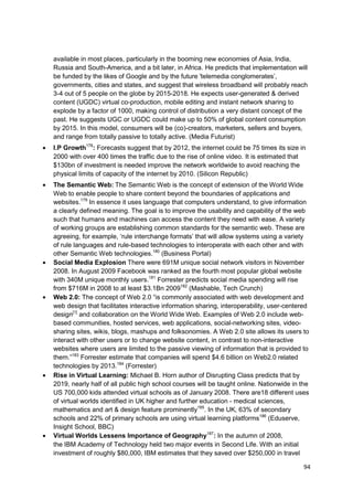 available in most places, particularly in the booming new economies of Asia, India,
Russia and South-America, and a bit later, in Africa. He predicts that implementation will
be funded by the likes of Google and by the future 'telemedia conglomerates‘,
governments, cities and states, and suggest that wireless broadband will probably reach
3-4 out of 5 people on the globe by 2015-2018. He expects user-generated & derived
content (UGDC) virtual co-production, mobile editing and instant network sharing to
explode by a factor of 1000, making control of distribution a very distant concept of the
past. He suggests UGC or UGDC could make up to 50% of global content consumption
by 2015. In this model, consumers will be (co)-creators, marketers, sellers and buyers,
and range from totally passive to totally active. (Media Futurist)
I.P Growth178: Forecasts suggest that by 2012, the internet could be 75 times its size in
2000 with over 400 times the traffic due to the rise of online video. It is estimated that
$130bn of investment is needed improve the network worldwide to avoid reaching the
physical limits of capacity of the internet by 2010. (Silicon Republic)
The Semantic Web: The Semantic Web is the concept of extension of the World Wide
Web to enable people to share content beyond the boundaries of applications and
websites.179 In essence it uses language that computers understand, to give information
a clearly defined meaning. The goal is to improve the usability and capability of the web
such that humans and machines can access the content they need with ease. A variety
of working groups are establishing common standards for the semantic web. These are
agreeing, for example, ‗rule interchange formats‘ that will allow systems using a variety
of rule languages and rule-based technologies to interoperate with each other and with
other Semantic Web technologies.180 (Business Portal)
Social Media Explosion There were 691M unique social network visitors in November
2008. In August 2009 Facebook was ranked as the fourth most popular global website
with 340M unique monthly users.181 Forrester predicts social media spending will rise
from $716M in 2008 to at least $3.1Bn 2009182 (Mashable, Tech Crunch)
Web 2.0: The concept of Web 2.0 ―is commonly associated with web development and
web design that facilitates interactive information sharing, interoperability, user-centered
design[1] and collaboration on the World Wide Web. Examples of Web 2.0 include web-
based communities, hosted services, web applications, social-networking sites, video-
sharing sites, wikis, blogs, mashups and folksonomies. A Web 2.0 site allows its users to
interact with other users or to change website content, in contrast to non-interactive
websites where users are limited to the passive viewing of information that is provided to
them.‖183 Forrester estimate that companies will spend $4.6 billion on Web2.0 related
technologies by 2013.184 (Forrester)
Rise in Virtual Learning: Michael B. Horn author of Disrupting Class predicts that by
2019, nearly half of all public high school courses will be taught online. Nationwide in the
US 700,000 kids attended virtual schools as of January 2008. There are18 different uses
of virtual worlds identified in UK higher and further education - medical sciences,
mathematics and art & design feature prominently185. In the UK, 63% of secondary
schools and 22% of primary schools are using virtual learning platforms186 (Eduserve,
Insight School, BBC)
Virtual Worlds Lessens Importance of Geography187: In the autumn of 2008,
the IBM Academy of Technology held two major events in Second Life. With an initial
investment of roughly $80,000, IBM estimates that they saved over $250,000 in travel

                                                                                          94
 