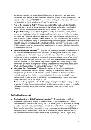 and venue costs and more than $150,000 in additional productivity gains as since
   participants were already at their computers and could go back to work immediately. This
   yielded a total saving of $320,000 when compared to the potential expense if the event
   had been held in the physical world. (Virtual Worlds News)
   Rise of the Immersive Web188: The next generation of the web could be shaped by
   immersive technology that delivers sensation, experience and emotion in rich online
   worlds, building upon early virtual worlds such as Second Life. (Global Futurist)
   Augmented Reality Expansion189: Augmented reality involves using visors, mobile
   phones and heads up devices to overlay digital information onto physical world objects
   e.g. buildings. This could give them what futurist Ian Pearson calls a ‗dual architecture‘.
   55% of Internet experts surveyed by Pew believe that by 2020 many lives will be touched
   by the use of augmented reality or spent interacting in artificial spaces. 'SixthSense' is a
   wearable gestural interface prototype that augments the physical world around us with
   digital information and lets us use natural hand gestures to interact with that information.
   (Canwest News Service)
   Intelligent Software Assistant190: Search is the gateway to the web for most people; it
   has become second nature to distil a task into a set of keywords that will lead to the
   required tools and information. However, Adam Cheyer, cofounder of start-up Siri,
   envisions a new way for people to interact with services available online: a "do engine"
   rather than a search engine. Siri is working on an ‘interactive aide‘ or virtual personal-
   assistant software tool, which would help users complete tasks rather than just collect
   information. Siri traces its origins to a military-funded artificial-intelligence project called
   CALO (cognitive assistant that learns and organises). (DNA India)
   Interactive Data Eyeglasses191: A team of scientists at the Fraunhofer Institute for
   Photonic Microsystems IPMS in Dresden, Germany, is working on a device that
   incorporates eye tracking to influence the content presented to the viewer. Without
   having to use any other devices to enter instructions, the wearer can display new
   content, scroll through a menu or shift picture elements simply by moving her eyes or
   fixing on certain points in the image. (ZDNet)
   Touchable Holographs192: A ‗touchable holograph‘ display has been developed at the
   University of Tokyo. It adds tactile feedback to 3D images hovering in space in front of a
   concave mirror using an ultrasound device positioned below the LCD and mirror.
   (ZDNet)


Artificial Intelligence (AI)

   Application of AI to Global Trade and Logistics193: The application of artificial
   intelligence to commerce is likely to make trade and logistics more efficient. Trading
   systems such as stock markets already use AI to take buy and sell decisions. In coming
   years they could also be used to allocate aircraft, ships and vehicles more effectively.
   Today's airline scheduling systems leave empty seats equivalent to several 747s flying
   the Atlantic with no passengers every day. AI systems that take on scheduling could
   reduce this waste without a significant reduction in passenger choice. (Sigma Scan)




                                                                                                 95
 