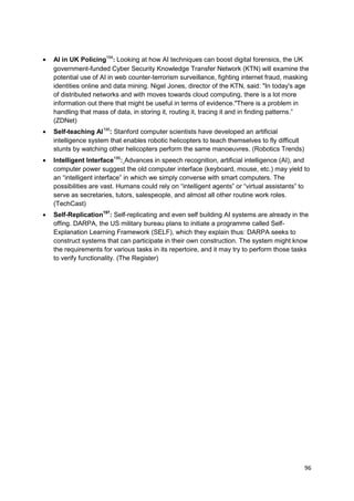 AI in UK Policing194: Looking at how AI techniques can boost digital forensics, the UK
government-funded Cyber Security Knowledge Transfer Network (KTN) will examine the
potential use of AI in web counter-terrorism surveillance, fighting internet fraud, masking
identities online and data mining. Nigel Jones, director of the KTN, said: "In today's age
of distributed networks and with moves towards cloud computing, there is a lot more
information out there that might be useful in terms of evidence."There is a problem in
handling that mass of data, in storing it, routing it, tracing it and in finding patterns.‖
(ZDNet)
Self-teaching AI195: Stanford computer scientists have developed an artificial
intelligence system that enables robotic helicopters to teach themselves to fly difficult
stunts by watching other helicopters perform the same manoeuvres. (Robotics Trends)
Intelligent Interface196: Advances in speech recognition, artificial intelligence (AI), and
computer power suggest the old computer interface (keyboard, mouse, etc.) may yield to
an ―intelligent interface‖ in which we simply converse with smart computers. The
possibilities are vast. Humans could rely on ―intelligent agents‖ or ―virtual assistants‖ to
serve as secretaries, tutors, salespeople, and almost all other routine work roles.
(TechCast)
Self-Replication197: Self-replicating and even self building AI systems are already in the
offing. DARPA, the US military bureau plans to initiate a programme called Self-
Explanation Learning Framework (SELF), which they explain thus: DARPA seeks to
construct systems that can participate in their own construction. The system might know
the requirements for various tasks in its repertoire, and it may try to perform those tasks
to verify functionality. (The Register)




                                                                                            96
 